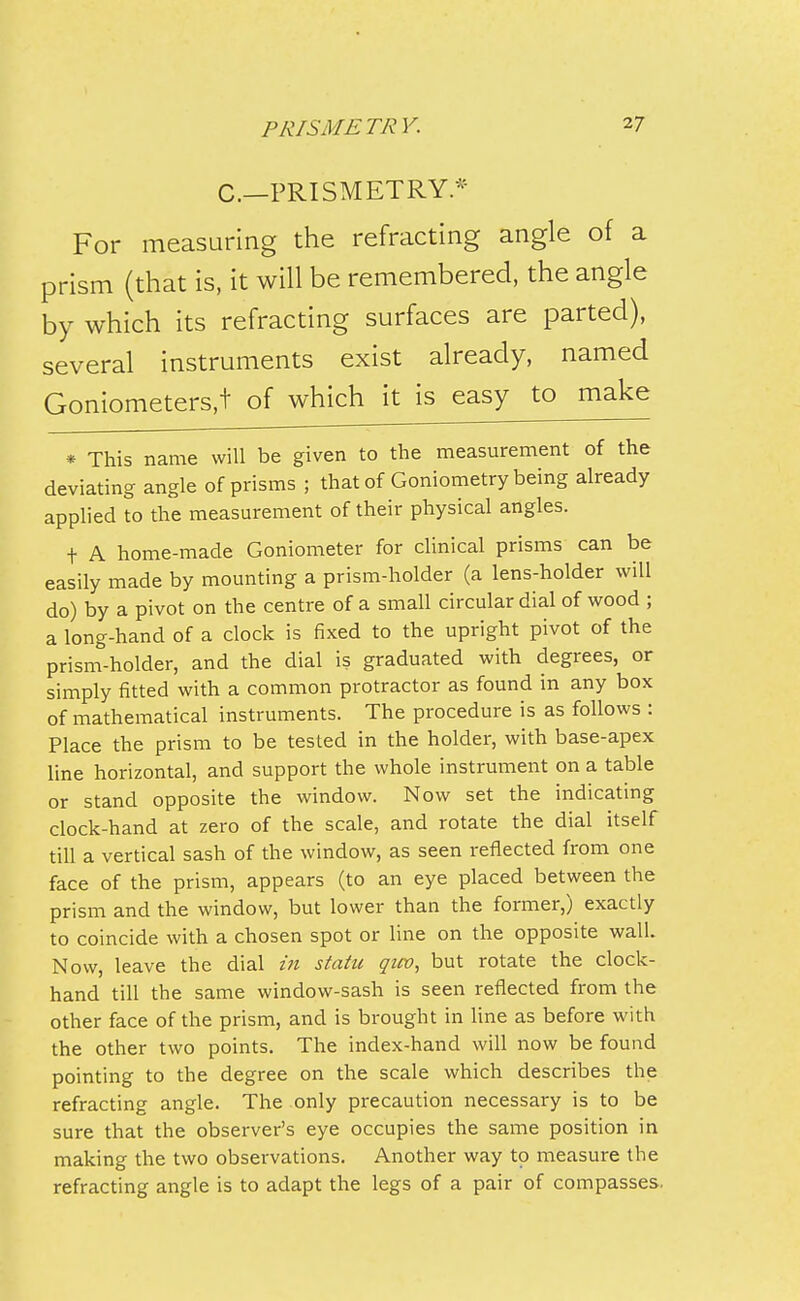 C—PRISMETRY* For measuring the refracting angle of a prism (that is, it will be remembered, the angle by which its refracting surfaces are parted), several instruments exist already, named Goniometers,! of which it is easy to make * This name will be given to the measurement of the deviating angle of prisms ; that of Goniometry being already applied to the measurement of their physical angles. t A home-made Goniometer for clinical prisms can be easily made by mounting a prism-holder (a lens-holder will do) by a pivot on the centre of a small circular dial of wood ; a long-hand of a clock is fixed to the upright pivot of the prism-holder, and the dial is graduated with degrees, or simply fitted with a common protractor as found in any box of mathematical instruments. The procedure is as follows : Place the prism to be tested in the holder, with base-apex line horizontal, and support the whole instrument on a table or stand opposite the window. Now set the indicating clock-hand at zero of the scale, and rotate the dial itself till a vertical sash of the window, as seen reflected from one face of the prism, appears (to an eye placed between the prism and the window, but lower than the former,) exactly to coincide with a chosen spot or line on the opposite wall. Now, leave the dial in statu qicv, but rotate the clock- hand till the same window-sash is seen reflected from the other face of the prism, and is brought in line as before with the other two points. The index-hand will now be found pointing to the degree on the scale which describes the refracting angle. The only precaution necessary is to be sure that the observer's eye occupies the same position in making the two observations. Another way to measure the refracting angle is to adapt the legs of a pair of compasses.
