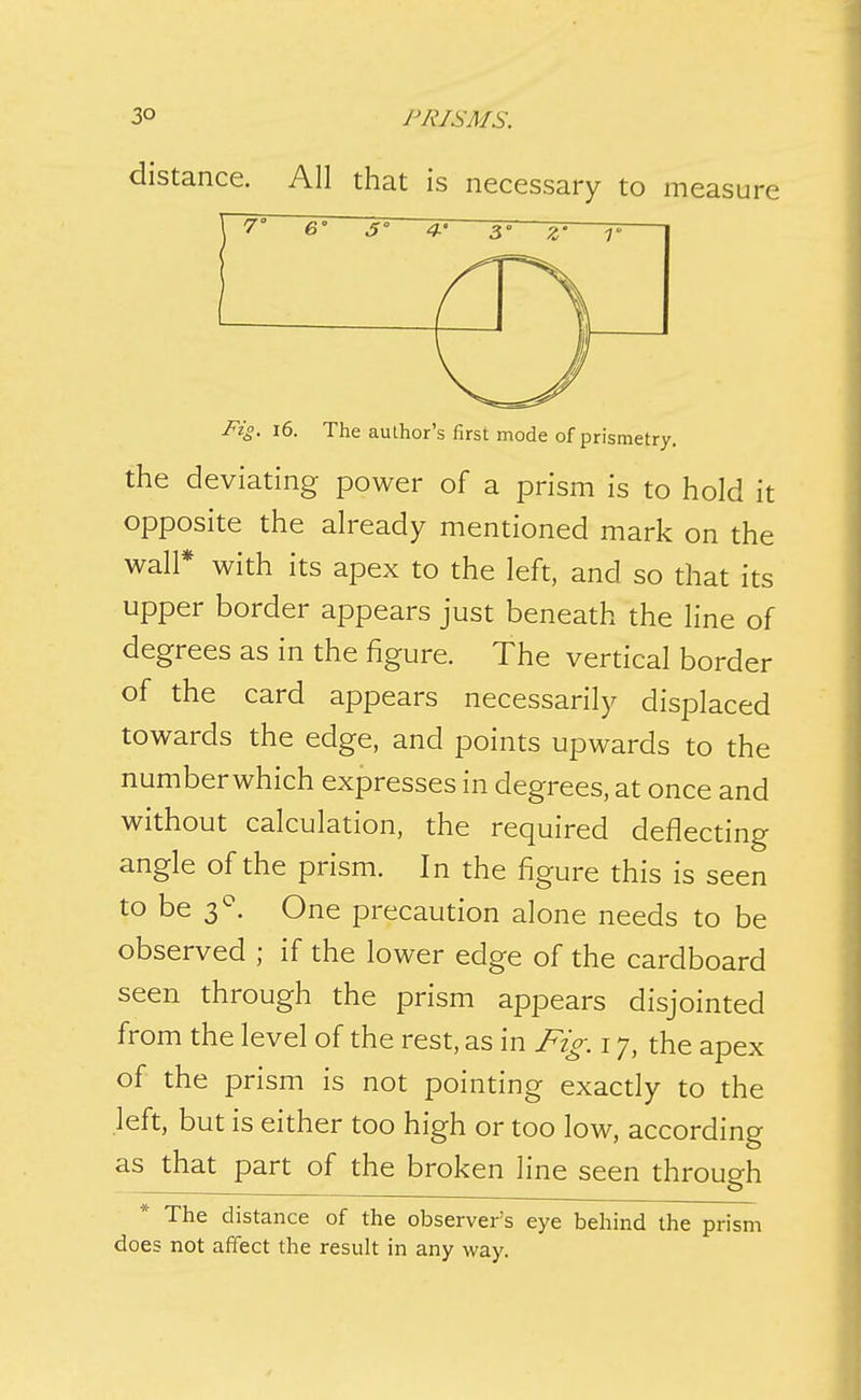3° PRISMS. distance. All that is necessary to measure Fig, i6. The author's first mode of prismetry. the deviating power of a prism is to hold it opposite the already mentioned mark on the wall* with its apex to the left, and so that its upper border appears just beneath the line of degrees as in the figure. The vertical border of the card appears necessarily displaced towards the edge, and points upwards to the numberwhich expresses in degrees, at once and without calculation, the required deflecting angle of the prism. In the figure this is seen to be 3^. One precaution alone needs to be observed ; if the lower edge of the cardboard seen through the prism appears disjointed from the level of the rest, as in Fig. 17, the apex of the prism is not pointing exacdy to the left, but is either too high or too low, according as that part of the broken line seen through The distance of the observer's eye behind the prism does not affect the result in any way.