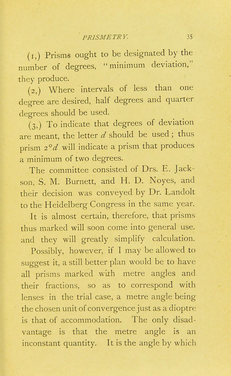 (i,) Prisms ought to be designated by the number of degrees, minimum deviation, they produce. (2,) Where intervals of less than one degree are desired, half degrees and quarter degrees should be used. (3,) To indicate that degrees of deviation are meant, the letter d should be used ; thus prism 2°rtf will indicate a prism that produces a minimum of two degrees. The committee consisted of Drs. E. Jack- son, S. M. Burnett, and H. D. Noyes, and their decision was conveyed by Dr. Landolt to the Heidelberg Congress in the same year. It is almost certain, therefore, that prisms thus marked will soon come into general use. and they will greatly simplify calculation. Possibly, however, if I may be allowed to suggest it, a still better plan would be to have all prisms marked with metre angles and their fractions, so as to correspond with lenses in the trial case, a metre angle being the chosen unit of convergence just as a dioptre is that of accommodation. The only disad- vantage is that the metre angle is an inconstant quantity. It is the angle by which