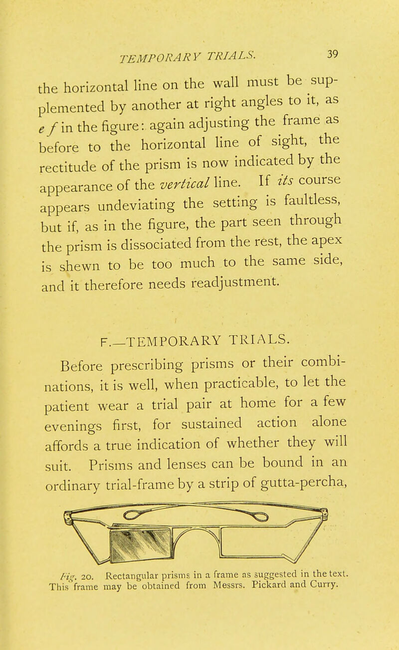 the horizontal line on the wall must be sup- plemented by another at right angles to it, as efm the figure: again adjusting the frame as before to the horizontal line of sight, the rectitude of the prism is now indicated by the appearance of the vertical line. If its course appears undeviating the setting is faultless, but if, as in the figure, the part seen through the prism is dissociated from the rest, the apex is shewn to be too much to the same side, and it therefore needs readjustment. F.—TEMPORARY TRIALS. Before prescribing prisms or their combi- nations, it is well, when practicable, to let the patient wear a trial pair at home for a few evenings first, for sustained action alone affords a true indication of whether they will suit. Prisms and lenses can be bound in an ordinary trial-frame by a strip of gutta-percha. Rs;, 20. Rectangular prisms in a frame as suggested in the text. This' frame may be obtained from Messrs. Pickard and Curry.