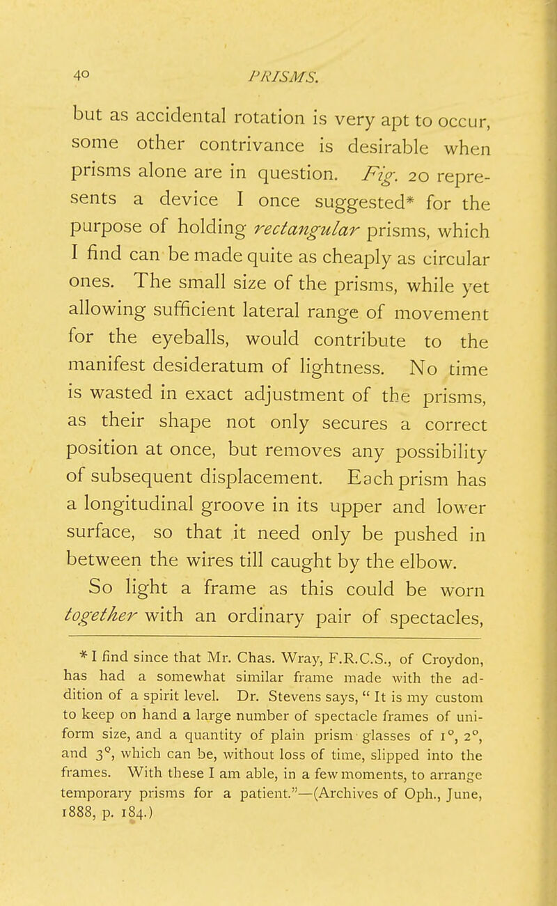 but as accidental rotation is very apt to occur, some other contrivance is desirable when prisms alone are in question. Fig. 20 repre- sents a device I once suggested* for the purpose of holding rectangular prisms, which I find can be made quite as cheaply as circular ones. The small size of the prisms, while yet allowing sufficient lateral range of movement for the eyeballs, would contribute to the manifest desideratum of lightness. No time is wasted in exact adjustment of the prisms, as their shape not only secures a correct position at once, but removes any possibility of subsequent displacement. Each prism has a longitudinal groove in its upper and lower surface, so that it need only be pushed in between the wires till caught by the elbow. So light a frame as this could be worn together with an ordinary pair of spectacles, *I find since that Mr. Chas. Wray, F.R.C.S., of Croydon, has had a somewhat similar frame made with the ad- dition of a spirit level. Dr. Stevens says, It is my custom to keep on hand a large nmnber of spectacle frames of uni- form size, and a quantity of plain prism glasses of i, 2^, and 3'', which can be, without loss of time, slipped into the frames. With these I am able, in a few moments, to arrange temporary prisms for a patient.—(Archives of Oph., June, 1888, p. 184.)