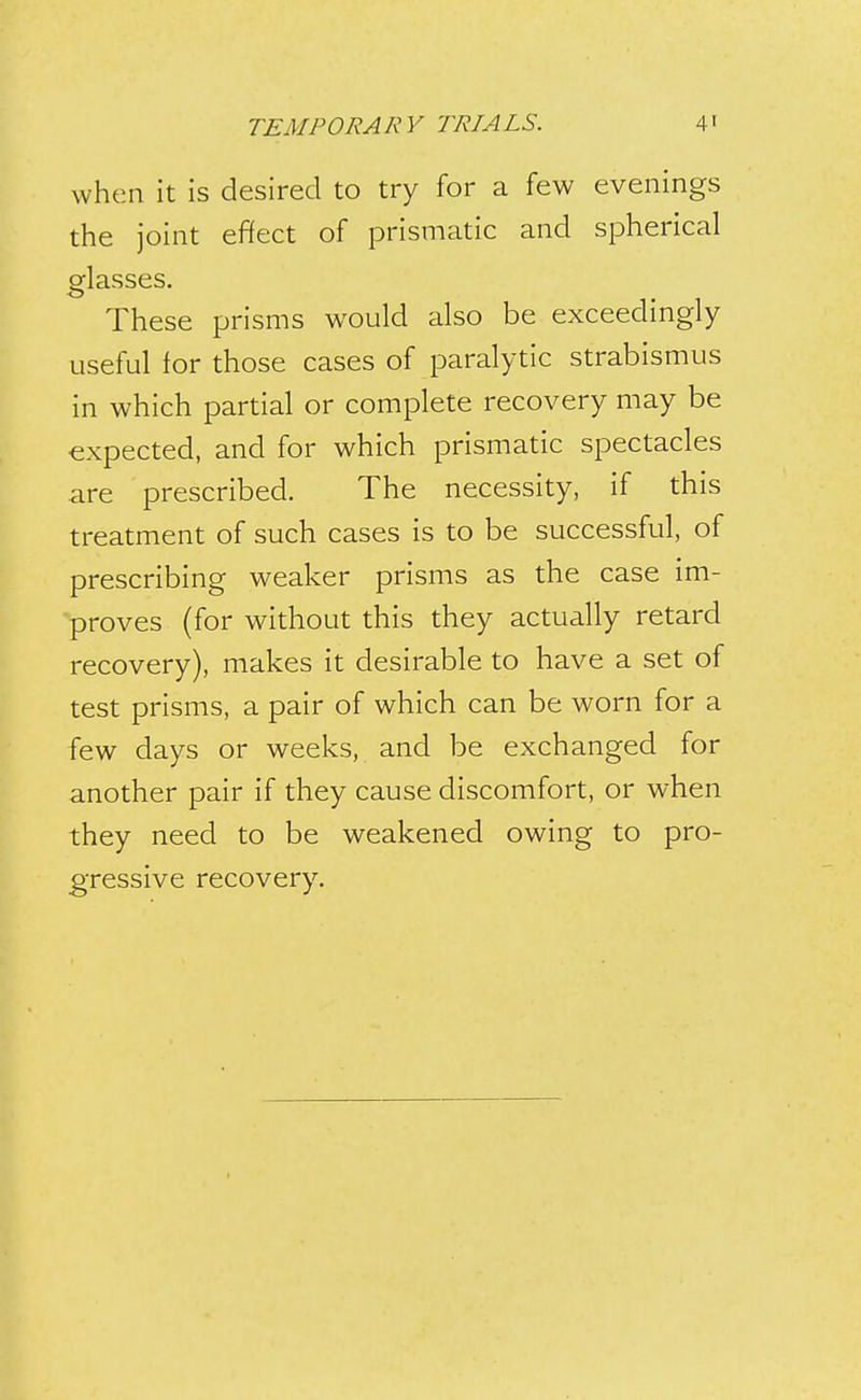 when it is desired to try for a few evenings the joint effect of prismatic and spherical glasses. These prisms would also be exceedingly useful for those cases of paralytic strabismus in which partial or complete recovery may be expected, and for which prismatic spectacles are prescribed. The necessity, if this treatment of such cases is to be successful, of prescribing weaker prisms as the case im- proves (for without this they actually retard recovery), makes it desirable to have a set of test prisms, a pair of which can be worn for a few days or weeks, and be exchanged for another pair if they cause discomfort, or when they need to be weakened owing to pro- gressive recovery.