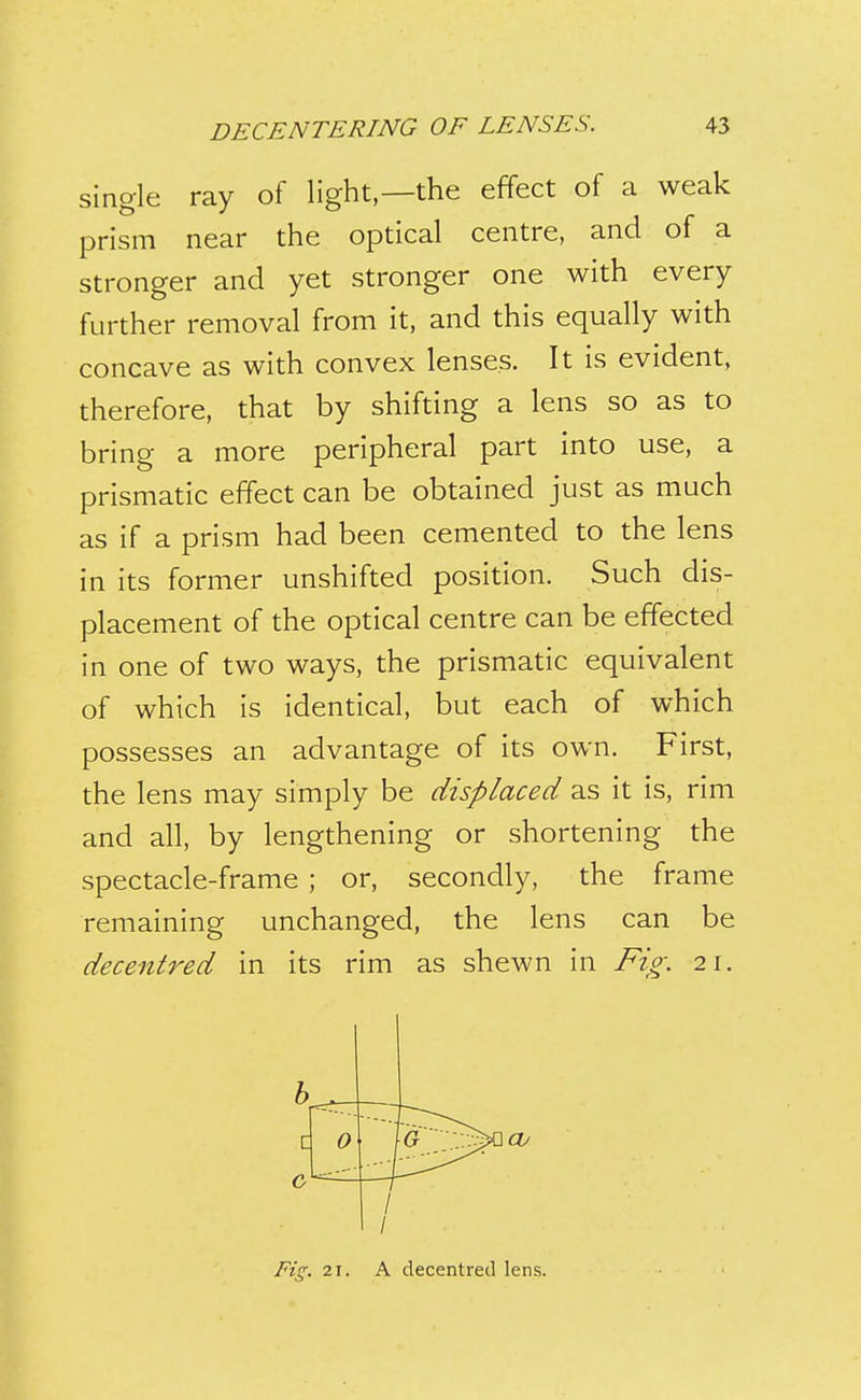 single ray of light—the effect of a weak prism near the optical centre, and of a stronger and yet stronger one with every further removal from it, and this equally with concave as with convex lenses. It is evident, therefore, that by shifting a lens so as to bring a more peripheral part into use, a prismatic effect can be obtained just as much as if a prism had been cemented to the lens in its former unshifted position. Such dis- placement of the optical centre can be effected in one of two ways, the prismatic equivalent of which is identical, but each of which possesses an advantage of its own. First, the lens may simply be displaced as it is, rim and all, by lengthening or shortening the spectacle-frame ; or, secondly, the frame remaining unchanged, the lens can be decentred in its rim as shewn in Fig. 21. Q C 0 I 1 Ft!^. 21. A decentred lens.