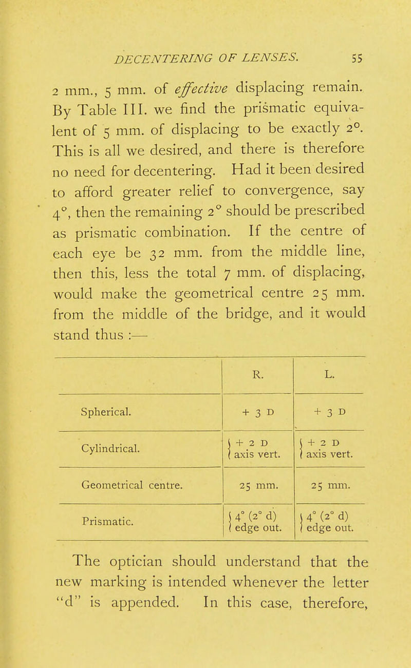 2 mm., 5 mm. of effective displacing remain. By Table III. we find the prismatic equiva- lent of 5 mm. of displacing to be exactly 2°. This is all we desired, and there is therefore no need for decentering. Had it been desired to afford greater relief to convergence, say 4^^, then the remaining 2* should be prescribed as prismatic combination. If the centre of each eye be 32 mm. from the middle line, then this, less the total 7 mm. of displacing, would make the geometrical centre 25 mm. from the middle of the bridge, and it would stand thus :— R. L. Spherical. + 3 D + 3 D Cylindrical. 1 + 2 D I axis vert. I + 2 D \ axis vert. Geometrical centre. 25 mm. 25 mm. Prismatic. \ 4° (2° d) ( edge out. \ 4° (2° d) ) edge out. The optician should understand that the new marking is intended whenever the letter d is appended. In this case, therefore,