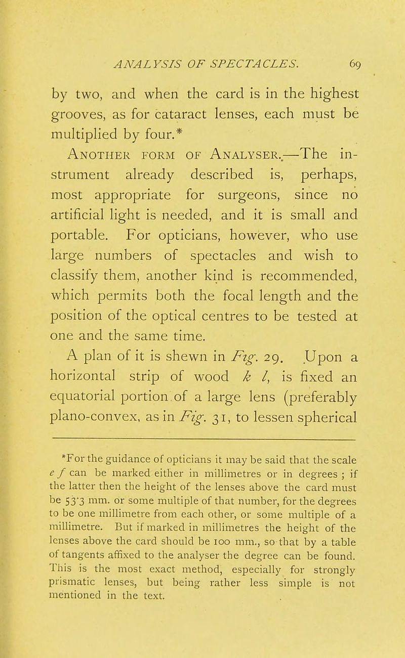 by two, and when the card is in the highest grooves, as for cataract lenses, each must be multipHed by four.* Another form of Analyser..—The in- strument already described is, perhaps, most appropriate for surgeons, since no artificial light is needed, and it is small and portable. For opticians, however, who use large numbers of spectacles and wish to classify them, another kind is recommended, which permits both the focal length and the position of the optical centres to be tested at one and the same time. A plan of it is shewn in Fig. 29. Upon a horizontal strip of wood k /, is fixed an equatorial portion of a large lens (preferably plano-convex, as in Fig. 31, to lessen spherical *For the guidance of opticians it may be said that the scale e f can be marked either in milHmetres or in degrees ; if the latter then the height of the lenses above the card must be 53'3 mm. or some multiple of that number, for the degrees to be one millimetre from each other, or some multiple of a millimetre. But if marked in millimetres the height of the lenses above the card should be 100 mm., so that by a table of tangents affixed to the analyser the degree can be found. This is the most exact method, especially for strongly prismatic lenses, but being rather less simple is not mentioned in the text.