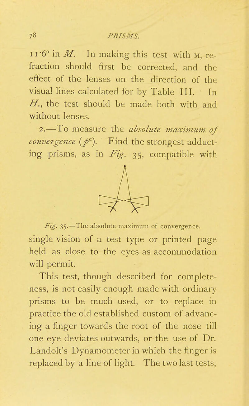 11'6° in M. In making this test with m, re- fraction should first be corrected, and the effect of the lenses on the direction of the visual lines calculated for by Table III. In H., the test should be made both with and without lenses. 2.—To measure the absolute maximum of convergence Find the strongest adduct- ing prisms, as in Fig. 35, compatible with Fig. 35.—The absolute maximum of convergence. single vision of a test type or printed page held as close to the eyes as accommodation will permit. This test, though described for complete- ness, is not easily enough made with ordinary prisms to be much used, or to replace in practice the old established custom of advanc- ing a finger towards the root of the nose till one eye deviates outwards, or the use of Dr. Landolt's Dynamometer in which the finger is replaced by a line of light. The two last tests,