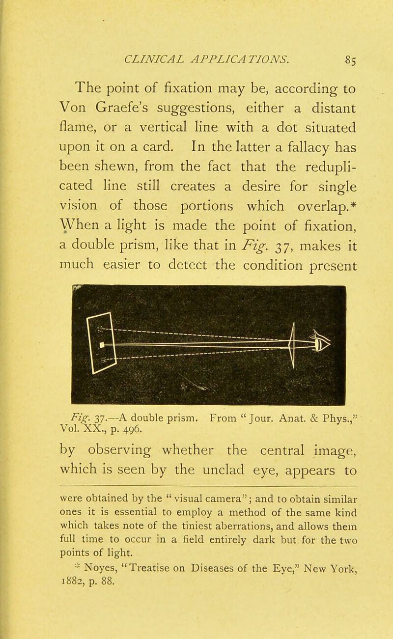 The point of fixation may be, according to Von Graefe's suggestions, either a distant flame, or a vertical line with a dot situated upon it on a card. In the latter a fallacy has been shewn, from the fact that the redupli- cated line still creates a desire for single vision of those portions which overlap.* When a light is made the point of fixation, a double prism, like that in Fig. 37, makes it much easier to detect the condition present Fig- 37-—A double prism. From  Tour. Anat. & Phys., Vol. XX., p. 496. by observing whether the central image, which is seen by the unclad eye, appears to were obtained by the  visual camera; and to obtain similar ones it is essential to employ a method of the same kind which takes note of the tiniest aberrations, and allows them full time to occur in a field entirely dark but for the two points of light. Noyes, Treatise on Diseases of the Eye, New York, 1882, p. 88.