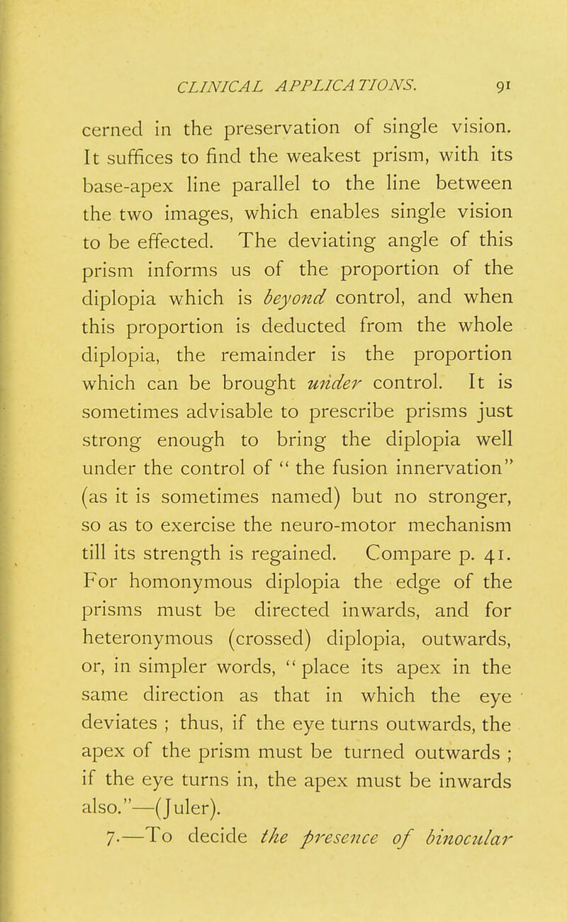 cerned in the preservation of single vision. It suffices to find the weakest prism, with its base-apex hne parallel to the line between the two images, which enables single vision to be effected. The deviating angle of this prism informs us of the proportion of the diplopia which is beyond control, and when this proportion is deducted from the whole diplopia, the remainder is the proportion which can be brought under control. It is sometimes advisable to prescribe prisms just strong enough to bring the diplopia well under the control of  the fusion innervation (as it is sometimes named) but no stronger, so as to exercise the neuro-motor mechanism till its strength is regained. Compare p. 41. For homonymous diplopia the edge of the prisms must be directed inwards, and for heteronymous (crossed) diplopia, outwards, or, in simpler words, place its apex in the same direction as that in which the eye deviates ; thus, if the eye turns outwards, the apex of the prism must be turned outwards ; if the eye turns in, the apex must be inwards also.—(Juler). 7-—To decide the presence of binocular