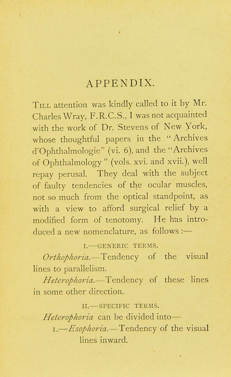 APPENDIX. Till attention was kindly called to it by Mr. Charles Wray, F.R.C.S., I was not acquainted with the work of Dr. Stevens of New York, whose thoughtful papers in the Archives d'Ophthalmologie (vi. 6), and the Archives of Ophthalmology  (vols. xvi. and xvii.), well repay perusal. They deal with the subject of faulty tendencies of the ocular muscles, not so much from the optical standpoint, as with a view to afford surgical relief by a modified form of tenotomy. He has intro- duced a new nomenclature, as follows :— I. GENERIC TERMS. Orthophoria.—Tendency of the visual lines to parallelism. Heterophoria.—Tendency of these lines in some other direction. IL SPECIFIC TERMS. Heterophoria can be divided into— I.—Esophoria.—Tendency of the visual lines inward.