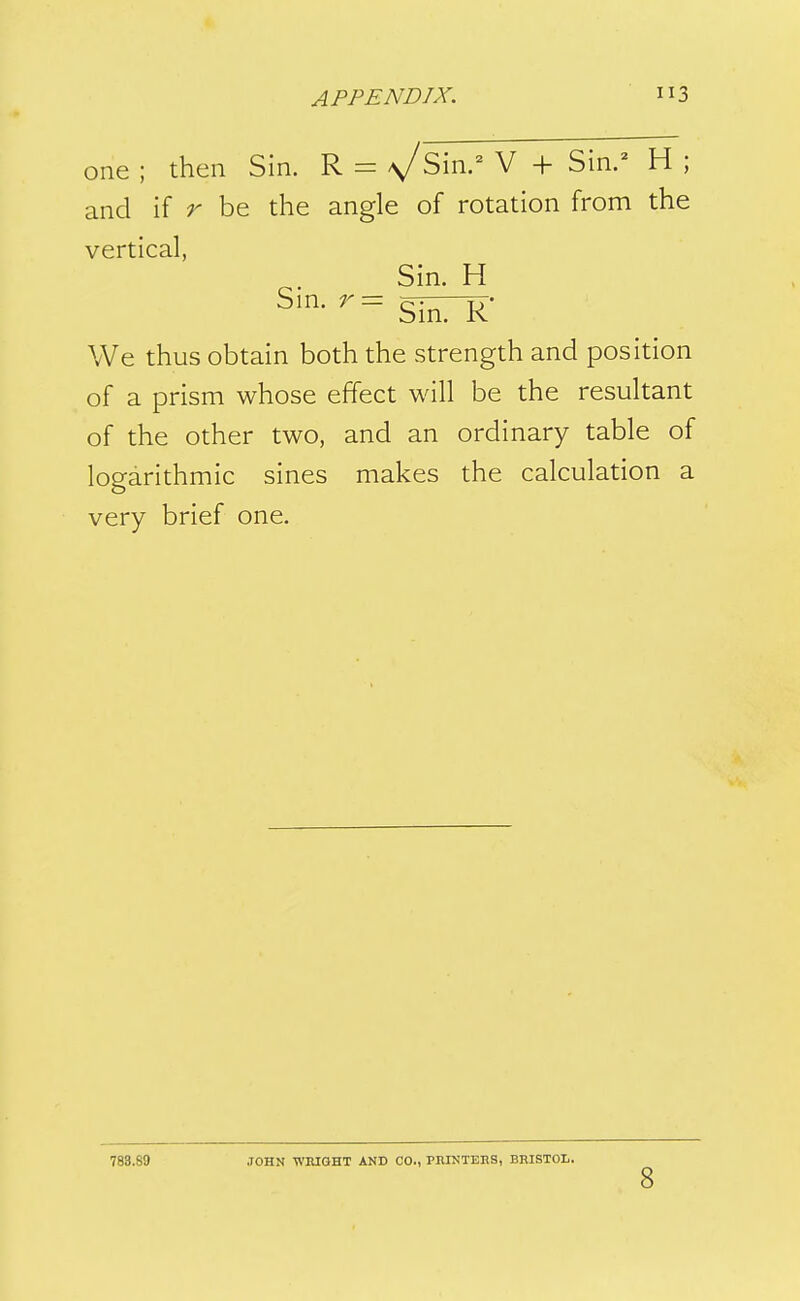 one ; then Sin. R - ^Sin.^ V + Sin.^ H ; and if r be the angle of rotation from the vertical, Sin. H Sin. r— xj- Sin. K We thus obtain both the strength and position of a prism whose effect will be the resultant of the other two, and an ordinary table of logarithmic sines makes the calculation a very brief one. 783.89 JOHN WniOHT AND CO., PniNTEES, BRISTOL. 8