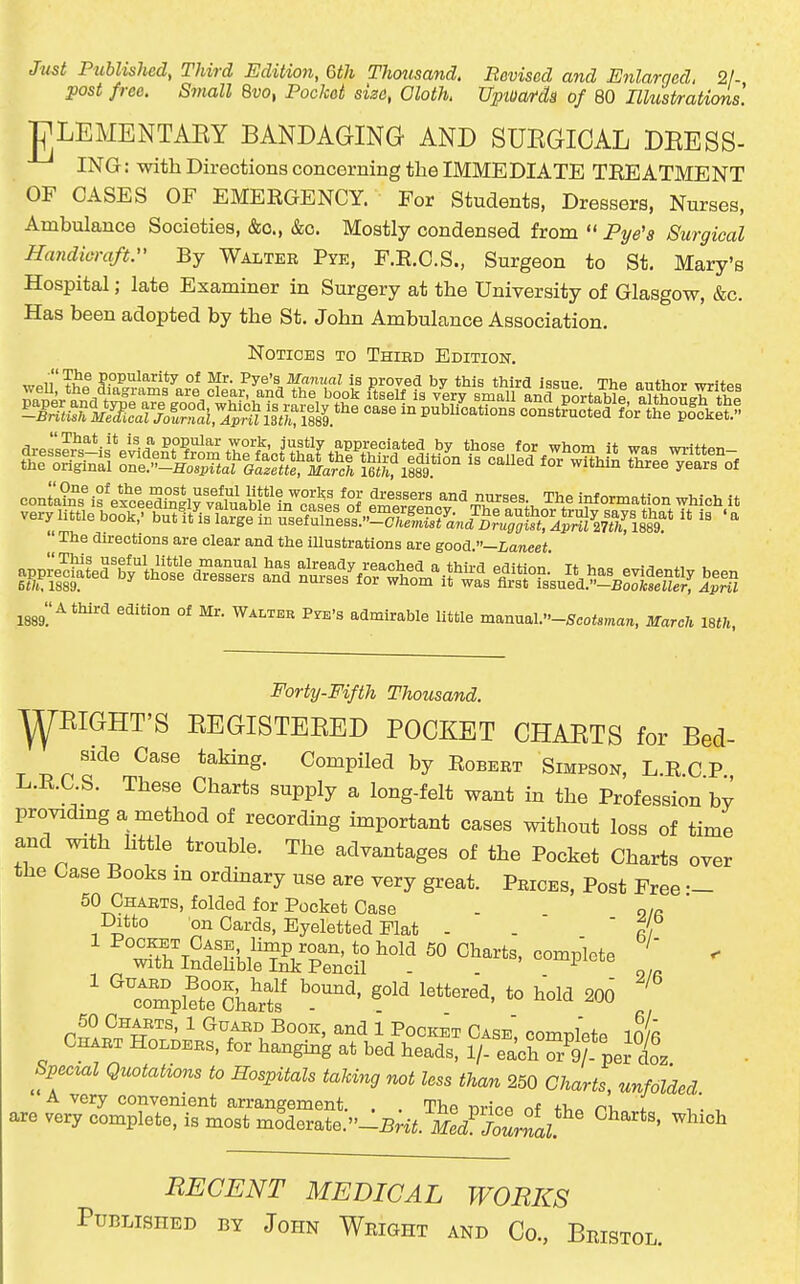 Just Published, Third Edition, 6th Thmtsand. Revised and Enlarged, 21- post free. Small Bvo, Pocket size, Cloth. Uptuardg of 80 Illust/rations. gLEMENTAEY BANDAGING AND SUEGICAL DRESS- ING: with Directions concerning the IMMEDIATE TREATMENT OF CASES OF EMERGENCY. For Students. Dressers, Nurses, Ambulance Societies, &o., &c. Mostly condensed from  Pye'a Surgical Handicraft. By Walter Pye, F.R.C.S., Surgeon to St. Mary's Hospital; late Examiner in Surgery at the University of Glasgow, &c. Has been adopted by the St. John Ambulance Association. Notices to Thibd Edition. ^oii'Ti'® popularity of Mr. Pye's Manual is proved by this third issue Thp anthnr writpo The directions are clear and the iUustrations are good —Laneet m^.^^^^^ °^ W^^'^^^ P^'s admirable little manual.-5cD<8ma™, Mareh 18th, Forty-Fifth Thousand. ^EIGHT'S EEGISTEEED POCKET CHAETS for Bed- side Case taking. Compiled by Robert Simpson, L.R.C P L.R.C S. These Charts supply a long-felt want in the Profession by providmg a method of recording important cases without loss of time and with httle trouble. The advantages of the Pocket Charts over the Case Books in ordmary use are very great. Prices, Post Free •- 50 Charts, folded for Pocket Case . n/R Ditto on Cards, Eyeletted Flat - .  r', ' rmpKrfs' *° 200 50 Charts, 1 Guaed Book, and i Pocket Case oomDletP in/fi Chart Holders, for hanging at bed heads, 1/- eachTgf'i ioz Spec^al Quotations to Hospitals taking not less than 250 Charts, unfolded A very convenient arrangement. . . The timVp r,f +t,^ nv, ^ are very complete, is most moderate.»-:B;i^. W/o^rn^^^^^^^ ^^''^ RECENT MEDICAL WORKS Published by John Wright and Co., Bristol.