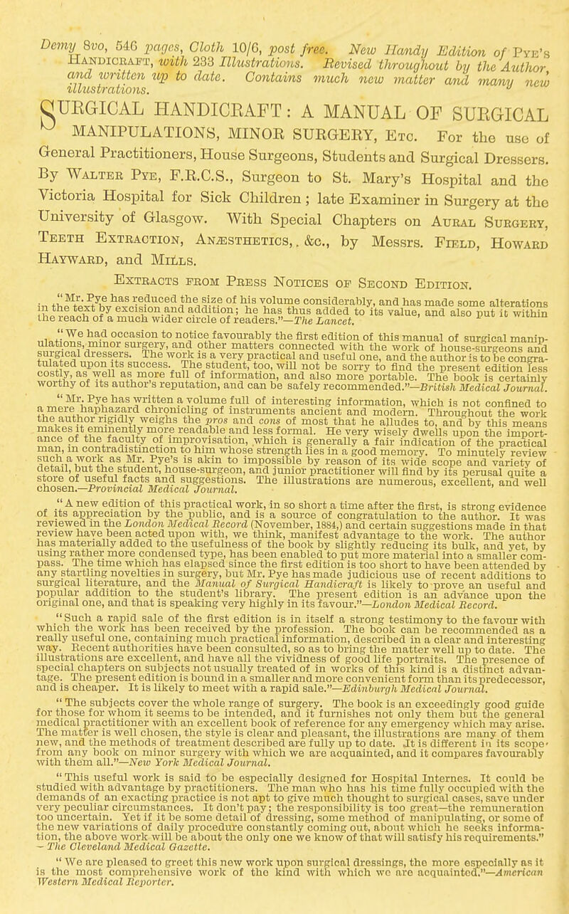 DcmyQvo, 546 iiages, Cloth 10/G, post free. New Handy IMition of Pyk's HANDiCEAin', w^th 233 Illustrations. Revised throughout by the Author and written up to date. Contains much new matter and mamj new i/LollStTCOt'lOltS, QUEGICAL HANDICEAFT: A MANUAL OF SUEGICAL ^ MANIPULATIONS, MINOR SURGERY, Etc. For the use of General Practitioners, House Surgeons, Students and Surgical Dressers. By Walter Pye, F.R.C.S., Surgeon to St. Mary's Hospital and the Victoria Hospital for Sick Children ; late Examiner in Surgery at the University of Glasgow. With Special Chapters on Aural Surgery, Teeth Extraction, Anesthetics, . &c., by Messrs. Field, Howard Hayward, and MitLS. Extracts from Press Notices op Second Edition. ^'^^ reduced the size of his volume considerably, and has made some alterations hi^LM?lf^''^°*^,'°''-5'^''-'^'^V*i°?' ^? added to its value, and also put it within the reach of a much vfider circle of readers.—T/ie Lancet. i uu n, wjKum occasion to notice favourably the first edition of this manual of surgical manip- ^„v^-°??'/''°°'-' ^^'i-?.''^' ''^'^ P''^^'^ matters connected with the work of house-sm-geons and f^^i^'f dressers. The work is a very practical and useful one, and the author is to be congra- tulated upon Its success. The student, too, wiU not be sorry to find the present edition less costly, as well as more full of information, and also more portable. The book is certainly worthy of its author's reputation, and can be safely recommended.—Br£tis7t Medical Journal.  Mr. Pye has written a volume full of interesting information, which is not confined to ?'J^'-'®*J^^P'^^?n^^'^ chromolmg of instruments ancient and modern. Throughout the work the author rigidly weighs the pros and cons of most that he alludes to, and by this means makes it eminently more readable and less formal. He very wisely dwells upon the import- ance ot the faculty of improvisation, which is generally a fair indication of the practical man, m contradistinction to him whose strength lies in a good memory. To minutely review such a work as Mr. Pye's is akin to impossible by reason of its wide scope and variety of detail, but the student, house-surgeon, and junior practitioner will find by its perusal quite a store of useful facts and suggestions. The illustrations are numerous, excellent, and well chosen.—Provincial Medical Journal. ,  A new edition of this practical work, in so short a time after the first, is strong evidence of Its appreciation by the public, and is a source of congratulation to the author. It was reviewed m the London Medical Record (November, 1884,) and certain suggestions made in that review have been acted upon with, we think, manifest advantage to the work. The author has materially added to the usefulness of the book by slightly reducing its bulk, and yet, by using rather more condensed type, has been enabled to put more material into a smaller com- pass. The time which has elapsed since the first edition is too short to have been attended by any startling novelties in sm-gery, but Mr. Pye has made judicious use of recent additions to surgical literature, and the Manual of Surgical Handicraft is likely to prove an useful and popular addition to the student's library. The present edition is an advance upon the original one, and that is speaking very highly in its favour.—iondoM Medical Record.  Such a rapid sale of the first edition is in itself a strong testimony to the favour with which the work has been received by the profession. The book can be recommended as a really useful one, containing much practical information, described in a clear and interesting way. Recent authorities have been consulted, so as to bring the matter well uii to date. The illustrations are excellent, and have all the vividness of good life portraits. The presence of special chapters on subjects not usually treated of in works of this kind is a distinct advan- tage. The present edition is bound in a smaller and more convenient form than its predecessor, and is cheaper. It is likely to meet with a rapid sale.—Edinburgh Medical Journal.  The subjects cover the whole range of surgery. The book is an exceedingly good guide for those for whom it seems to be intended, and it furnishes not only them but the general medical practitioner with an excellent book of reference for any emergency which may arise. The matter is well chosen, the style is clear and pleasant, the illustrations are many of them new, and the methods of treatment described are fully up to date. Jt is different in its scope- from any book on minor surgery with which we are acquainted, and it compares favourably with them all.—Neio York Bledical Journal.  This useful work is said to be especially designed for Hospital Internes. It could be studied with advantage by practitioners. The man who has his time fully occupied with the demands of an exacting practice is not apt to give much thought to surgical cases, save under very peculiar circumstances. It don't pay; the resx^onsibility is too great—the remuneration too uncertain. Yet if it be some detail of dressing, some method of manipulating, or some of the new variations of daily procedure constantly coming out, about which he seeks informa- tion, the above work will be about the only one we know of that will satisfy his requirements. - The Cleveland Medical Oazette.  We are pleased to greet this new work upon surgical dressings, the more especially as it is the most comprehensive worlc of the kind with which wo are acquaintoai—American Western Medical Reporter.