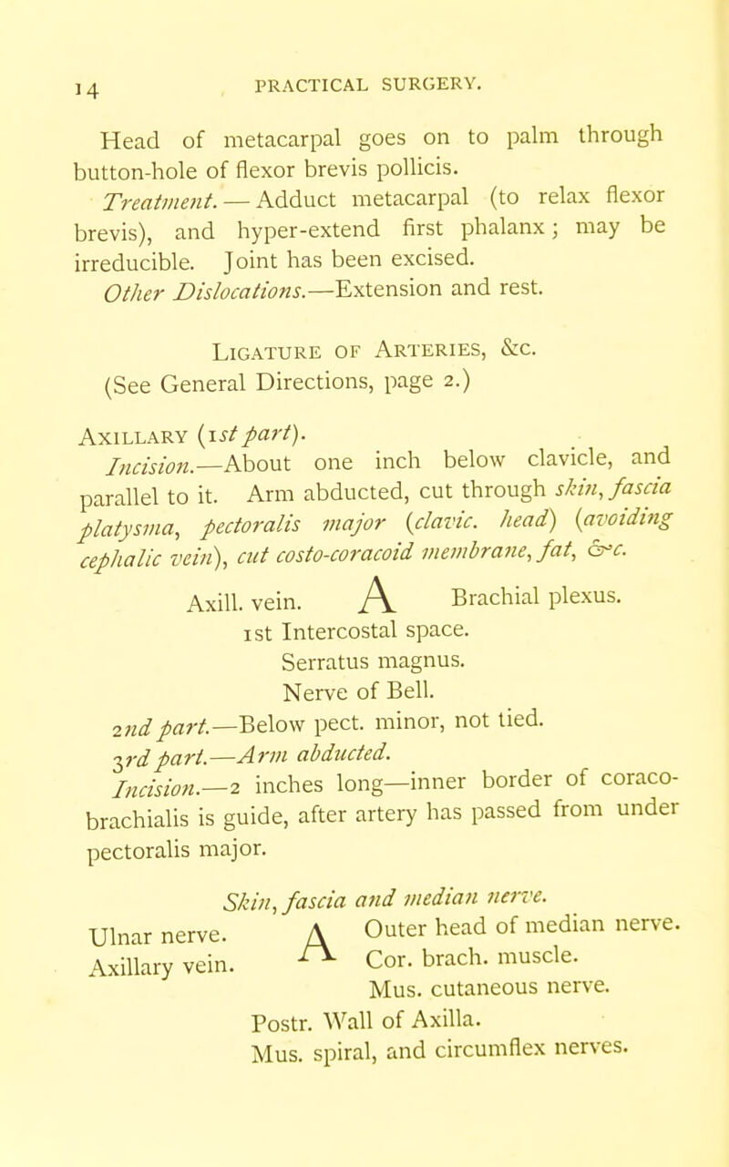 Head of metacarpal goes on to palm through button-hole of flexor brevis pollicis. Treatment. — Adduct metacarpal (to relax flexor brevis), and hyper-extend first phalanx; may be irreducible. Joint has been excised. Other Dislocations.—Extension and rest. Ligature of Arteries, &c. (See General Directions, page 2.) Axillary {\stpart). Incision.—^shoMX. one inch below clavicle, and parallel to it. Arm abducted, cut through shdnjascia platysma, pectoralis major {clavic. head) {avoiding cephalic vein), cut costo-coracoid membrafie, fat, &^c. Axill. vein. A Brachial plexus, ist Intercostal space. Serratus magnus. Nerve of Bell. 2nd part.—Below pect. minor, not tied. 2,rdpart.—Arm abducted. Incision.—2 inches long—inner border of coraco- brachialis is guide, after artery has passed from under pectoralis major. Skin, fascia and median nerve. Ulnar nerve. A Outer head of median nerve. Axillary vein. ^ Cor. brach. muscle. Mus. cutaneous nerve. Postr. Wall of Axilla. Mus. spiral, and circumflex nerves.