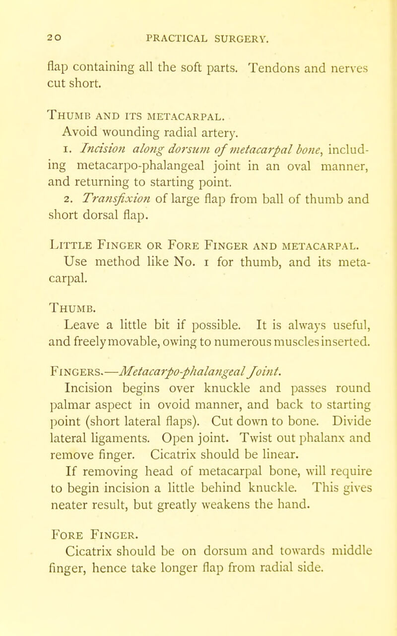 flap containing all the soft parts. Tendons and nerves cut short. Thumb and its metacarpal. Avoid wounding radial artery. 1. Incision along dorsian of metacarpal bo7ie, includ- ing metacarpo-phalangeal joint in an oval manner, and returning to starting point. 2. Transfixio7i of large flap from ball of thumb and short dorsal flap. Little Finger or Fore Finger and metacarpal. Use method like No. i for thumb, and its meta- carpal. Thumb. Leave a little bit if possible. It is always useful, and freely movable, owing to numerous muscles inserted. Fingers.—Metacarpo-phalangeal Joint. Incision begins over knuckle and passes round palmar aspect in ovoid manner, and back to starting point (short lateral flaps). Cut down to bone. Divide lateral ligaments. Open joint. Twist out phalanx and remove finger. Cicatrix should be linear. If removing head of metacarpal bone, will require to begin incision a little behind knuckle. This gives neater result, but greatly weakens the hand. Fore Finger. Cicatrix should be on dorsum and towards middle finger, hence take longer flap from radial side.
