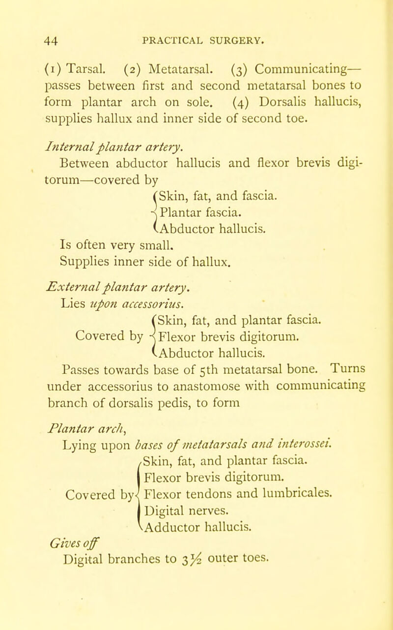 (i) Tarsal. (2) Metatarsal. (3) Communicating— passes between first and second metatarsal bones to form plantar arch on sole. (4) Dorsalis hallucis, supplies hallux and inner side of second toe. Internal plantar artery. Between abductor hallucis and flexor brevis digi- torum—covered by ^Skin, fat, and fascia. ■^ Plantar fascia. (Abductor hallucis. Is often very small. Supplies inner side of hallux. External plantar artery. Lies upon accessorius. rSkin, fat, and plantar fascia. Covered by Flexor brevis digitorum. (Abductor hallucis. Passes towards base of 5th metatarsal bone. Turns under accessorius to anastomose with communicating branch of dorsalis pedis, to form Plantar arch., Lying upon bases of metatarsals and interossei. SSkin, fat, and plantar fascia. Flexor brevis digitorum. Flexor tendons and lumbricales. Digital nerves. Adductor hallucis. Gives off Digital branches to outer toes.