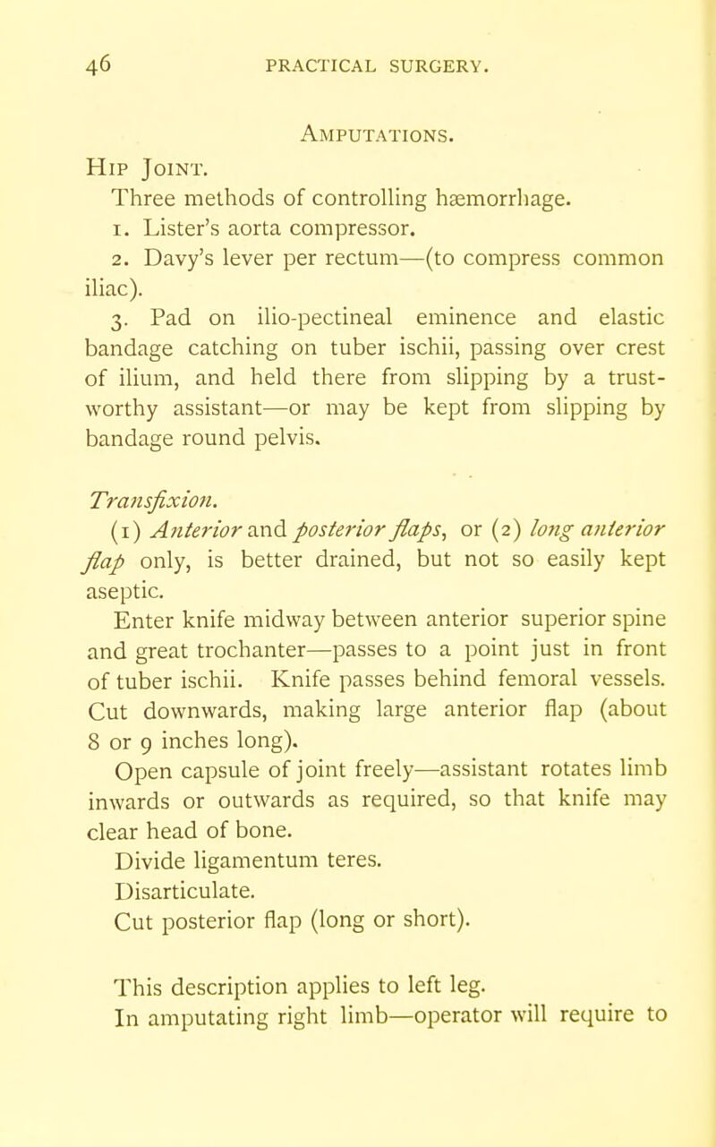 Amputations- Hip Joint. Three methods of controlling haemorrhage. 1. Lister's aorta compressor. 2. Davy's lever per rectum—(to compress common iliac). 3. Pad on ilio-pectineal eminence and elastic bandage catching on tuber ischii, passing over crest of ilium, and held there from slipping by a trust- worthy assistant—or may be kept from slipping by bandage round pelvis. Tratisfixion. (i) Atiterior zx\^ posterior flaps, or (2) long anierior flap only, is better drained, but not so easily kept aseptic. Enter knife midway between anterior superior spine and great trochanter—passes to a point just in front of tuber ischii. Knife passes behind femoral vessels. Cut downwards, making large anterior flap (about 8 or 9 inches long). Open capsule of joint freely—assistant rotates limb inwards or outwards as required, so that knife may clear head of bone. Divide ligamentum teres. Disarticulate. Cut posterior flap (long or short). This description applies to left leg. In amputating right limb—operator will require to