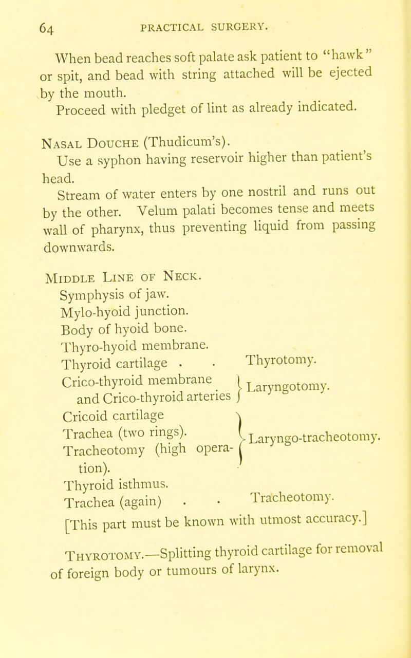 When bead reaches soft palate ask patient to hawk  or spit, and bead with string attached will be ejected by the mouth. Proceed with pledget of lint as already indicated. Nasal Douche (Thudicum's). Use a syphon having reservoir higher than patient's head. Stream of water enters by one nostril and runs out by the other. Velum palati becomes tense and meets wall of pharynx, thus preventing liquid from passing downwards. Middle Line of Neck. Symphysis of jaw. Mylo-hyoid junction. Body of hyoid bone. Thyro-hyoid membrane. Thyroid cartilage . • Thyrotomy. Crico-thyroid membrane 1 l tomy. and Crico-thyroid arteries j Cricoid cartilage \ Trachea (two rings). '> Laryngo-tracheotomy. Tracheotomy (high opera- tion). Thyroid isthmus. Trachea (again) . • Trjtcheotomy. [This part must be known with utmost accuracy.] Thyrotomy.—Splitting thyroid cartilage for removal of foreign body or tumours of larynx.