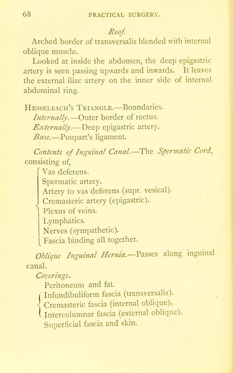 Roof. Arched border of transversalis blended with internal oblique muscle. Looked at inside the abdomen, the deep epigastric artery is seen passing upwards and inwards. It leaves the external iliac artery on the inner side of internal abdominal ring. Hesselbach's Triangle.—Boundaries. Internally.—Outer border of rectus. Externally.—Deep epigastric artery. Base.—Poupart's ligament. Contents of Ligidnal Canal—The Spermatic Cord, consisting of, Vas deferens. Spermatic artery. Artery to vas deferens (supr. vesical). Cremasteric artery (epigastric), j Plexus of veins. Lymphatics. Nerves (sympathetic). ^ Fascia binding all together. Oblique Inguinal Hernia.—VdiS^ts along inguinal canal. Coveri7igs. Peritoneum and fat. I Infundibuliform fascia (transversalis). \ Cremasteric fascia (internal oblique), t Intercolumnar fascia (external oblique). Superficial fascia and skin.