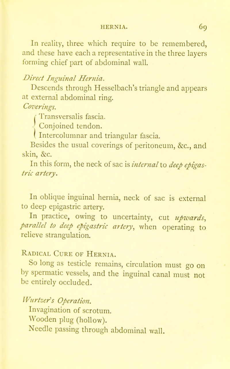 In reality, three which require to be remembered, and these have each a representative in the three layers forming chief part of abdominal wall. Direct Inguinal Hernia. Descends through Hesselbach's triangle and appears at external abdominal ring. Coveri/igs. 1' Transversalis fascia. ' Conjoined tendon. ( Intercolumnar and triangular fascia. Besides the usual coverings of peritoneum, &c., and skin, &c. In this form, the neck of sac is internal to deej? epigas- tric ai'tery. In oblique inguinal hernia, neck of sac is external to deep epigastric artery. In practice, owing to uncertainty, cut tipimrds, parallel to deep epigastric artery^ when operating to relieve strangulation. Radical Cure of Hernia. So long as testicle remains, circulation must go on by spermatic vessels, and the inguinal canal must not be entirely occluded. IVtirtzer's Operation. Invagination of scrotum. Wooden plug (hollow). Needle passing through abdominal wall.