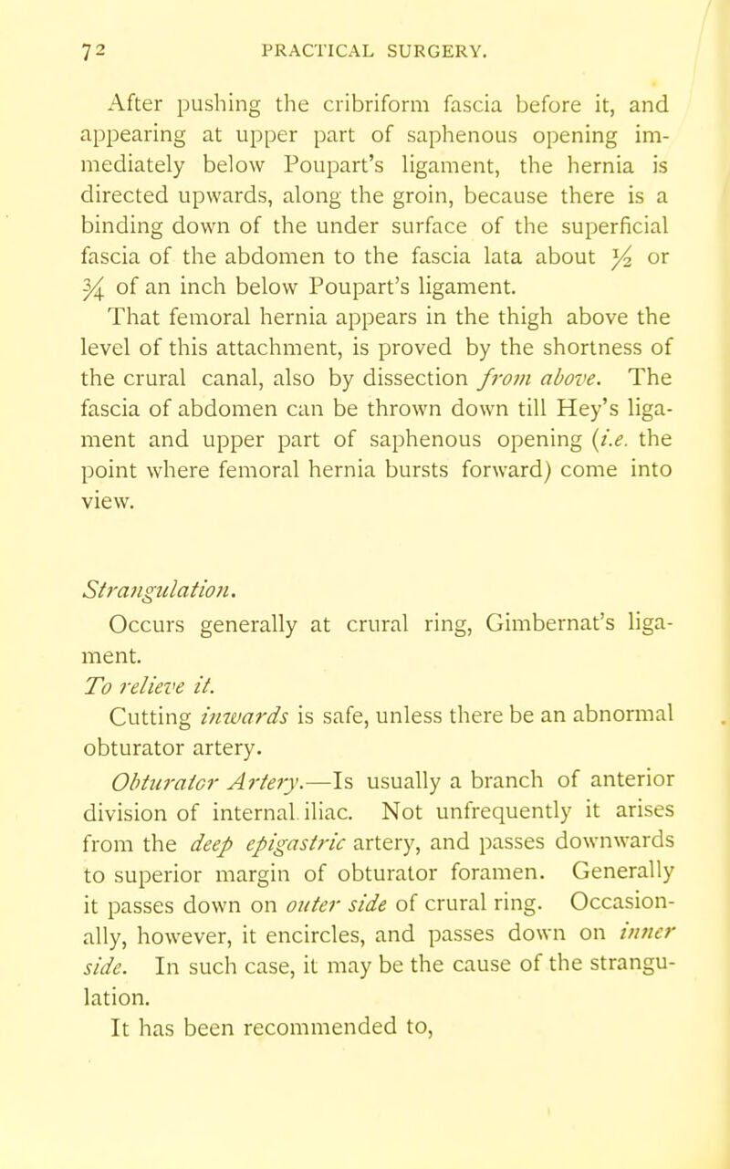 After pushing the cribriform fascia before it, and appearing at upper part of saphenous opening im- mediately below Poupart's ligament, the hernia is directed upwards, along the groin, because there is a binding down of the under surface of the superficial fascia of the abdomen to the fascia lata about ^ or ^ of an inch below Poupart's ligament. That femoral hernia appears in the thigh above the level of this attachment, is proved by the shortness of the crural canal, also by dissection fro7n above. The fascia of abdomen can be thrown down till Hey's liga- ment and upper part of saphenous opening {i.e. the point where femoral hernia bursts forward) come into view. Strangulation, Occurs generally at crural ring, Gimbernat's liga- ment. To relieve it. Cutting inwards is safe, unless there be an abnormal obturator artery. Obturator Ai-tery.—Is usually a branch of anterior division of internal iliac. Not unfrequendy it arises from the deep epigastric artery, and passes downwards to superior margin of obturator foramen. Generally it passes down on outer side of crural ring. Occasion- ally, however, it encircles, and passes down on inner side. In such case, it may be the cause of the strangu- lation. It has been recommended to,