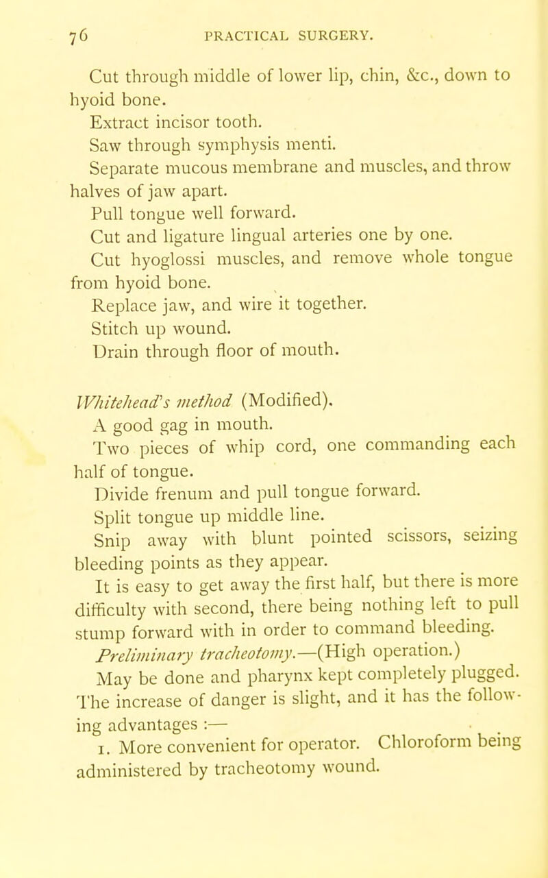 Cut through middle of lower lip, chin, &c., down to hyoid bone. Extract incisor tooth. Saw through symphysis menti. Separate mucous membrane and muscles, and throw halves of jaw apart. Pull tongue well forward. Cut and ligature lingual arteries one by one. Cut hyoglossi muscles, and remove whole tongue from hyoid bone. Replace jaw, and wire it together. Stitch up wound. Drain through floor of mouth. Whitehead's method (Modified). A good gag in mouth. Two pieces of whip cord, one commanding each half of tongue. Divide frenum and pull tongue forward. Split tongue up middle line. Snip away with blunt pointed scissors, seizing bleeding points as they appear. It is easy to get away the first half, but there is more difficulty with second, there being nothing left to pull stump forward with in order to command bleeding. Preliminary tracheotomy.—ij^x'^ operation.) May be done and pharynx kept completely plugged. The increase of danger is slight, and it has the follow- ing advantages :— I. More convenient for operator. Chloroform being administered by tracheotomy wound.