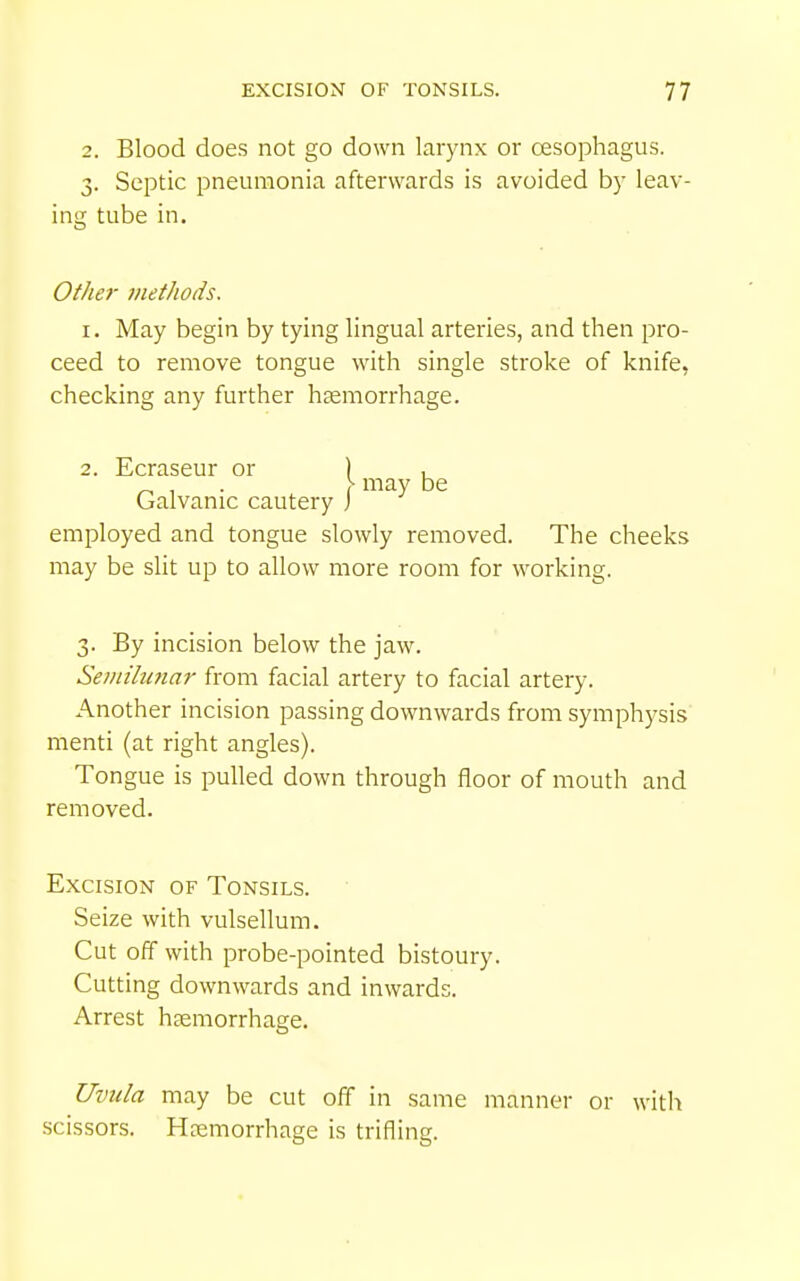 2. Blood does not go down larynx or cesophagus. 3. Septic pneumonia afterwards is avoided by leav- ing tube in. Other tnet/ioiis. I. May begin by tying lingual arteries, and then pro- ceed to remove tongue with single stroke of knife, checking any further haemorrhage. 2. Ecraseur or ) , _ , . \ may be Galvanic cautery J employed and tongue slowly removed. The cheeks may be slit up to allow more room for working. 3. By incision below the jaw. Seiiiilimar from facial artery to facial artery. Another incision passing downwards from symphysis menti (at right angles). Tongue is pulled down through floor of mouth and removed. Excision of Tonsils. Seize with vulsellum. Cut off with probe-pointed bistoury. Cutting downwards and inwards. Arrest haemorrhage. Uvula may be cut off in same manner or with scissors. Haemorrhage is trifling.