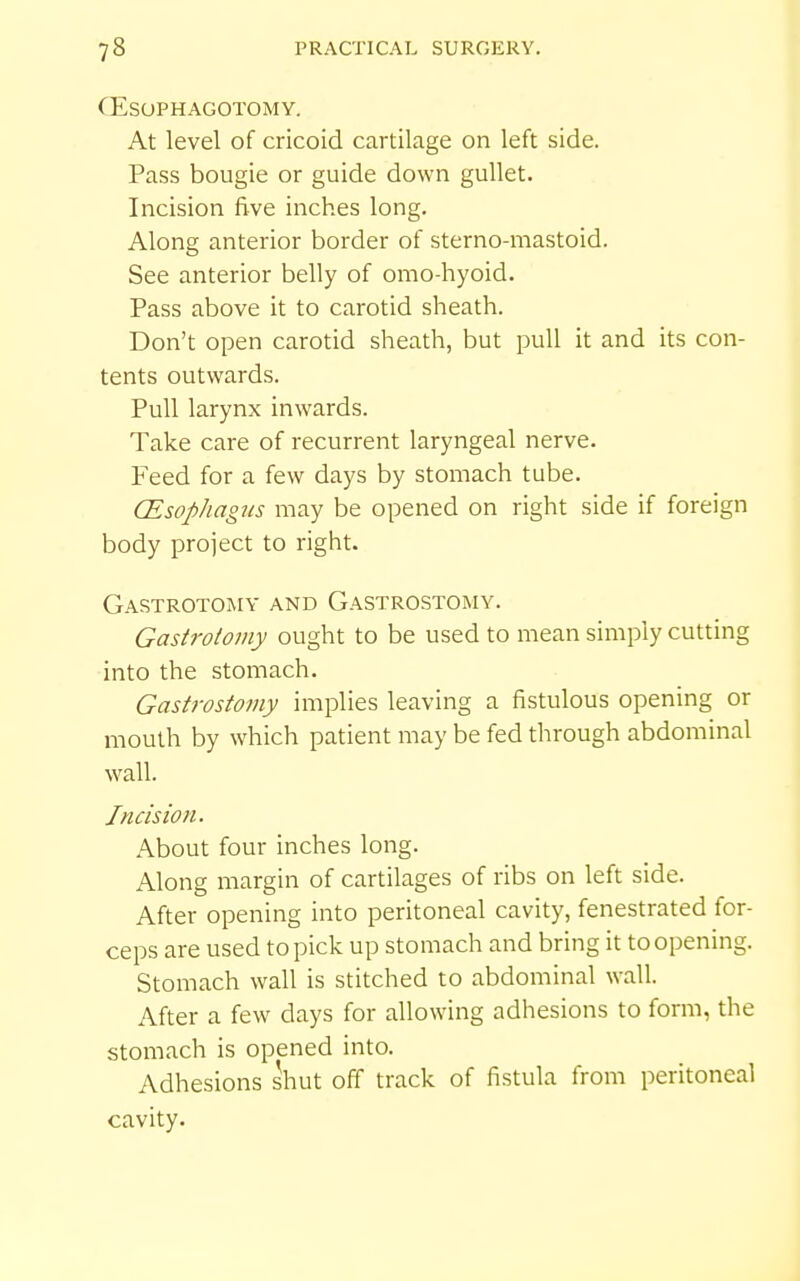 CESOPHAGOTOMY. At level of cricoid cartilage on left side. Pass bougie or guide down gullet. Incision five inches long. Along anterior border of sterno-mastoid. See anterior belly of omo-hyoid. Pass above it to carotid sheath. Don't open carotid sheath, but pull it and its con- tents outwards. Pull larynx inwards. Take care of recurrent laryngeal nerve. Feed for a few days by stomach tube. CEsop/iagics may be opened on right side if foreign body project to right. Gastrotomy and Gastrostomy. Gastrotoviy ought to be used to mean simply cutting into the stomach. Gastrostomy implies leaving a fistulous opening or mouth by which patient may be fed through abdominal wall. Incision, About four inches long. Along margin of cartilages of ribs on left side. After opening into peritoneal cavity, fenestrated for- ceps are used to pick up stomach and bring it to opening. Stomach wall is stitched to abdominal wall. After a few days for allowing adhesions to form, the stomach is opened into. Adhesions shut off track of fistula from peritoneal cavity.