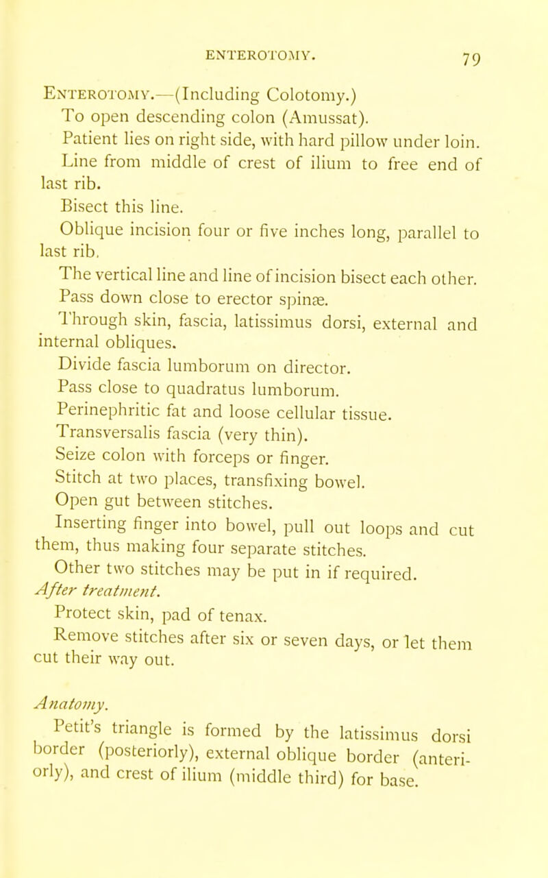 ENTEROTOMY. Enterotoxmy.—(Including Colotomy.) To open descending colon (Amussat). Patient lies on right side, with hard pillow under loin. Line from middle of crest of ilium to free end of last rib. Bisect this line. Oblique incision four or five inches long, parallel to last rib. The vertical line and line of incision bisect each other. Pass down close to erector spinte. I'hrough skin, fascia, latissimus dorsi, external and internal obliques. Divide fascia lumborum on director. Pass close to quadratus lumborum. Perinephritic fat and loose cellular tissue. Transversalis fascia (very thin). Seize colon with forceps or finger. Stitch at two places, transfixing bowel. Open gut between stitches. Inserting finger into bowel, pull out loops and cut them, thus making four separate stitches. Other two stitches may be put in if required. After treatmetit. Protect skin, pad of tenax. Remove stitches after six or seven days, or let them cut their way out. Anatomy. Petit's triangle is formed by the latissimus dorsi border (posteriorly), external oblique border (anteri- orly), and crest of ilium (middle third) for base.