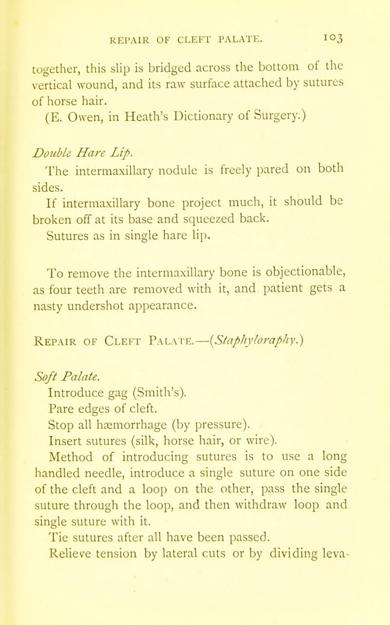 REPAIR OF CLEFT PALATE. together, this slip is bridged across the bottom of tlie vertical wound, and its raw surface attached by sutures of horse hair. (E. Owen, in Heath's Dictionary of Surgery.) Double Hare Lip. The intermaxillary nodule is freely pared on both sides. If intermaxillary bone project much, it should be broken off at its base and squeezed back. Sutures as in single hare lip. To remove the intermaxillary bone is objectionable, as four teeth are removed with it, and patient gets a nasty undershot appearance. Repair of Cleft Palate.—{Sfaphyhraphy.) Soft Palate. Introduce gag (Smith's). Pare edges of cleft. Stop all haemorrhage (by pressure). Insert sutures (silk, horse hair, or wire). Method of introducing sutures is to use a long handled needle, introduce a single suture on one side of the cleft and a loop on the other, pass the single suture through the loop, and then withdraw loop and single suture with it. Tie sutures after all have been passed. Relieve tension by lateral cuts or by dividing leva-