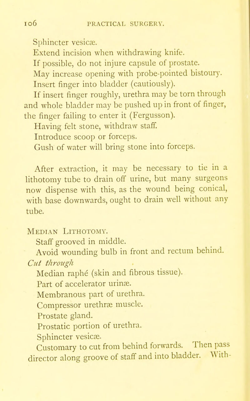 Si^hincter vesicae. Extend incision when withdrawing knife. If possible, do not injure capsule of prostate. May increase opening with probe-pointed bistoury. Insert finger into bladder (cautiously). If insert finger roughly, urethra may be torn through and whole bladder may be pushed up in front of finger, the finger failing to enter it (Fergusson). Having felt stone, withdraw staff. Introduce scoop or forceps. Gush of water will bring stone into forceps. After extraction, it may be necessary to tie in a lithotomy tube to drain off urine, but many surgeons now dispense with this, as the wound being conical, with base downwards, ought to drain well without any tube. Median Lithotomy. Staff grooved in middle. Avoid wounding bulb in front and rectum behind. Cut through Median raphe (skin and fibrous tissue). Part of accelerator urinte. Membranous part of urethra. Compressor urethree muscle. Prostate gland. Prostatic portion of urethra. Sphincter vesicae. Customary to cut from behind forwards. Then pass director along groove of staff and into bladder. With-