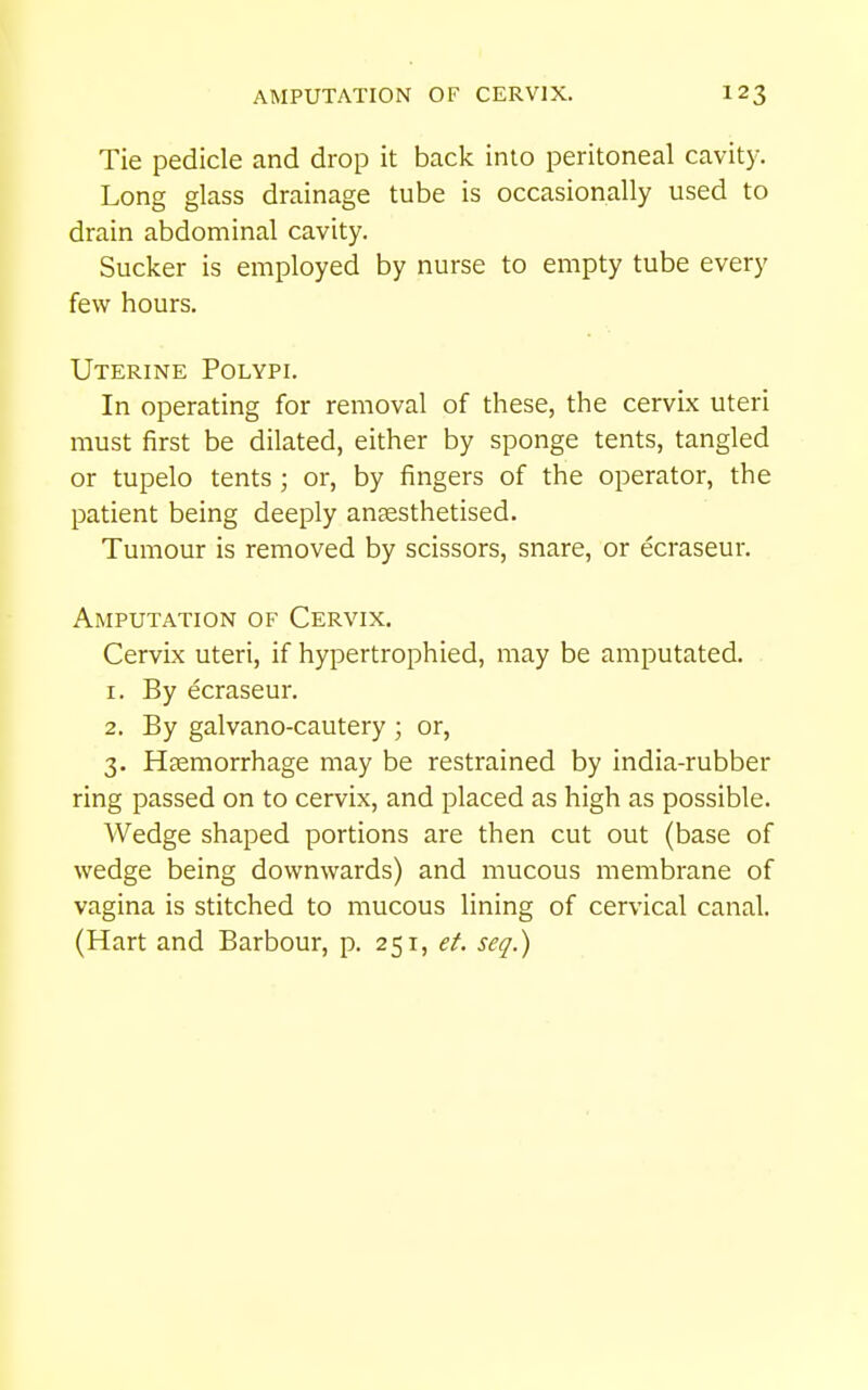 Tie pedicle and drop it back into peritoneal cavity. Long glass drainage tube is occasionally used to drain abdominal cavity. Sucker is employed by nurse to empty tube every few hours. Uterine Polypi. In operating for removal of these, the cervix uteri must first be dilated, either by sponge tents, tangled or tupelo tents ; or, by fingers of the operator, the patient being deeply antesthetised. Tumour is removed by scissors, snare, or ecraseur. Amputation of Cervix. Cervix uteri, if hypertrophied, may be amputated. . 1. By ecraseur. 2. By galvano-cautery ; or, 3. Haemorrhage may be restrained by india-rubber ring passed on to cervix, and placed as high as possible. Wedge shaped portions are then cut out (base of wedge being downwards) and mucous membrane of vagina is stitched to mucous lining of cervical canal. (Hart and Barbour, p. 251, et. seq.)