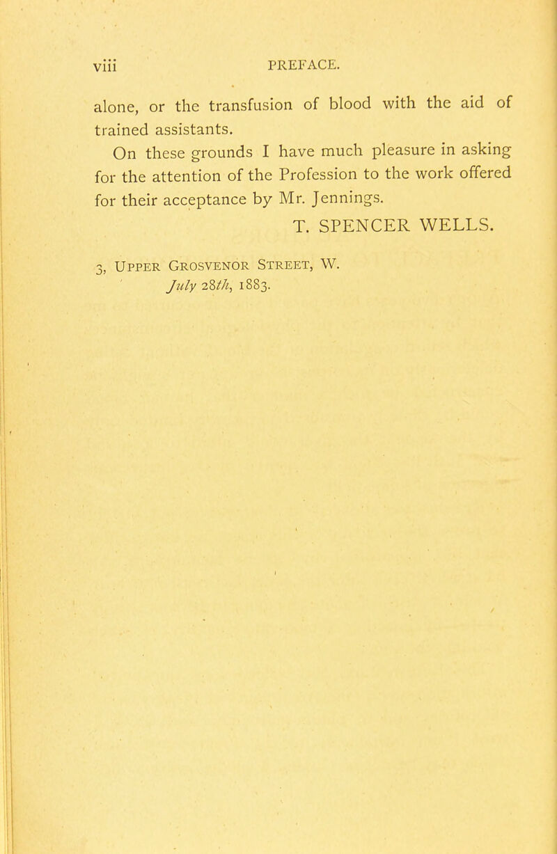 alone, or the transfusion of blood with the aid of trained assistants. On these grounds I have much pleasure in asking for the attention of the Profession to the work offered for their acceptance by Mr. Jennings. T. SPENCER WELLS. 3, Upper Grosvenor Street, W. July 28*//, 1883.