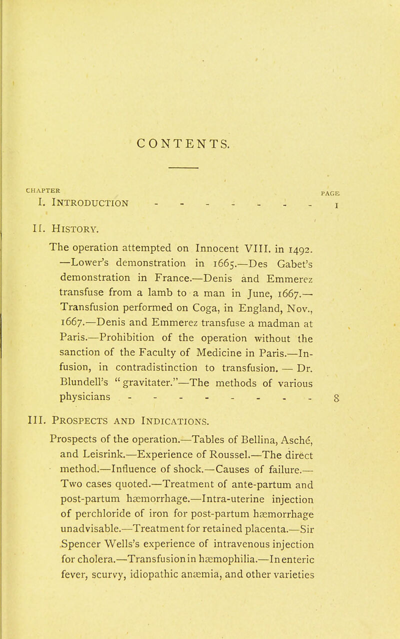 CONTENTS. CHAPTER I. Introduction ------- II. History. The operation attempted on Innocent VIII. in 1492. —Lower's demonstration in 1665.—Des Gabet's demonstration in France.—Denis and Emmerez transfuse from a lamb to a man in June, 1667.— Transfusion performed on Coga, in England, Nov., 1667.—Denis and Emmerez transfuse a madman at Paris.—Prohibition of the operation without the sanction of the Faculty of Medicine in Paris.—In- fusion, in contradistinction to transfusion. — Dr. Blundell's  gravitater.—The methods of various physicians - III. Prospects and Indications. Prospects of the operation.—Tables of Bellina, Asche, and Leisrink.—Experience of Roussel.—The direct method.—Influence of shock.—Causes of failure.— Two cases quoted.—Treatment of ante-partum and post-partum haemorrhage.—Intra-uterine injection of perchloride of iron for post-partum haemorrhage unadvisable.—Treatment for retained placenta.—Sir Spencer Wells's experience of intravenous injection for cholera.—Transfusion in haemophilia.—In enteric fever, scurvy, idiopathic anaemia, and other varieties
