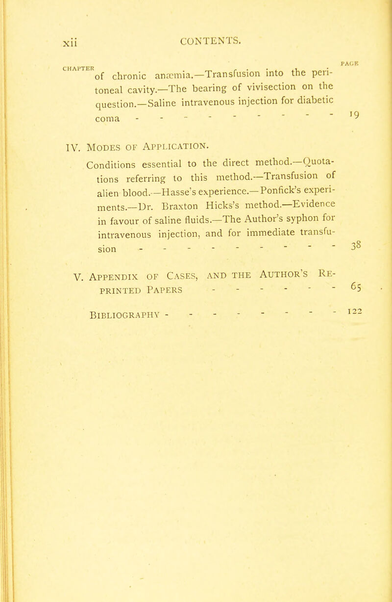 IIAP TEi * 'of chronic anaemia.—Transfusion into the peri- toneal cavity—The bearing of vivisection on the question.—Saline intravenous injection for diabetic coma - IV. Modes of Application. Conditions essential to the direct method.—Quota- tions referring to this method.—Transfusion of alien blood.—Hasse's experience.— Ponfick's experi- ments.—Ur. Braxton Hicks's method.—Evidence in favour of saline fluids.—The Author's syphon for intravenous injection, and for immediate transfu- sion ------ V. Appendix of Cases, and the Author's Re- printed Papers - Bibliography