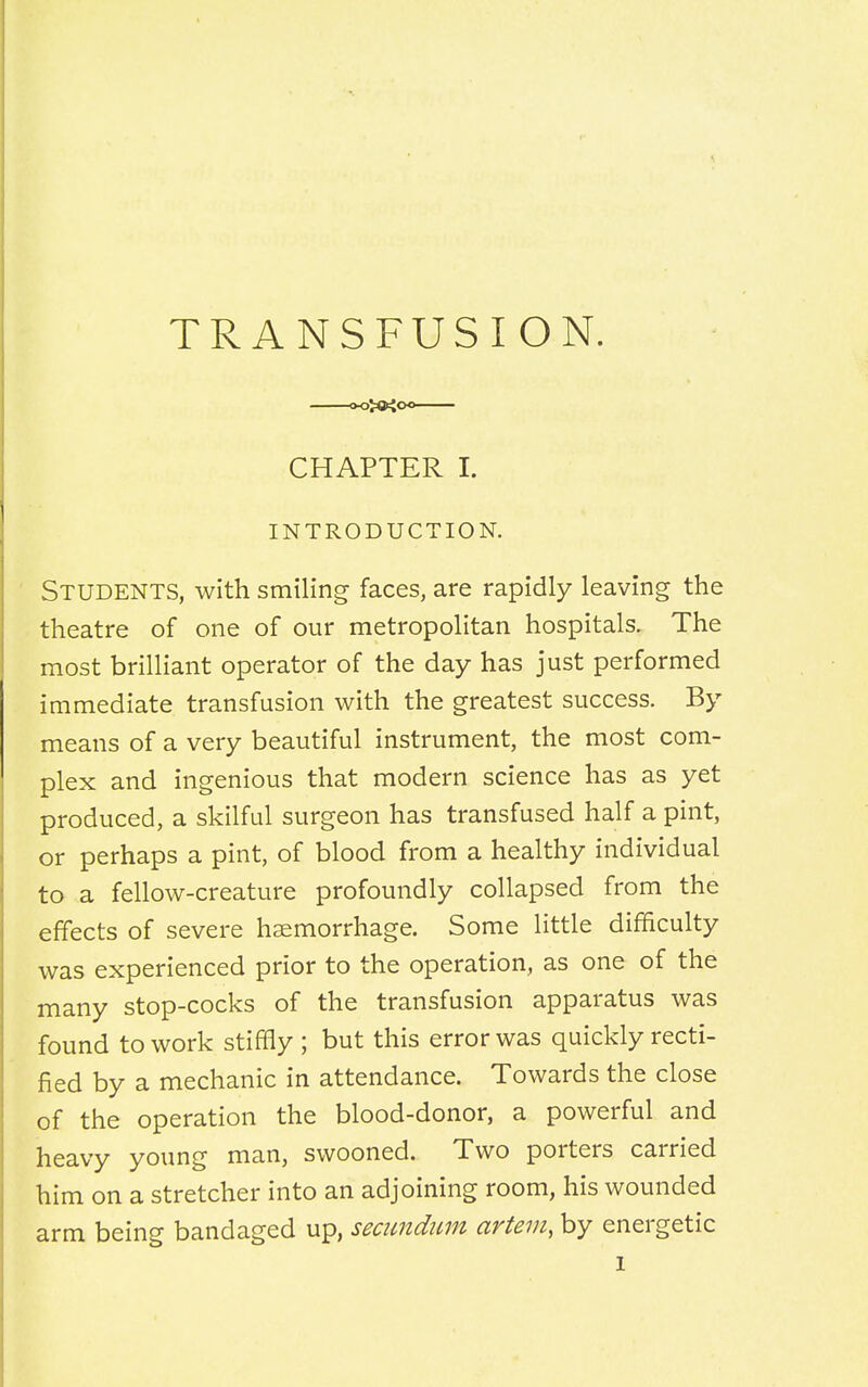 TRANSFUSION. CHAPTER I. INTRODUCTION. Students, with smiling faces, are rapidly leaving the theatre of one of our metropolitan hospitals. The most brilliant operator of the day has just performed immediate transfusion with the greatest success. By means of a very beautiful instrument, the most com- plex and ingenious that modern science has as yet produced, a skilful surgeon has transfused half a pint, or perhaps a pint, of blood from a healthy individual to a fellow-creature profoundly collapsed from the effects of severe haemorrhage. Some little difficulty was experienced prior to the operation, as one of the many stop-cocks of the transfusion apparatus was found to work stiffly ; but this error was quickly recti- fied by a mechanic in attendance. Towards the close of the operation the blood-donor, a powerful and heavy young man, swooned. Two porters carried him on a stretcher into an adjoining room, his wounded arm being bandaged up, secundum artem, by energetic