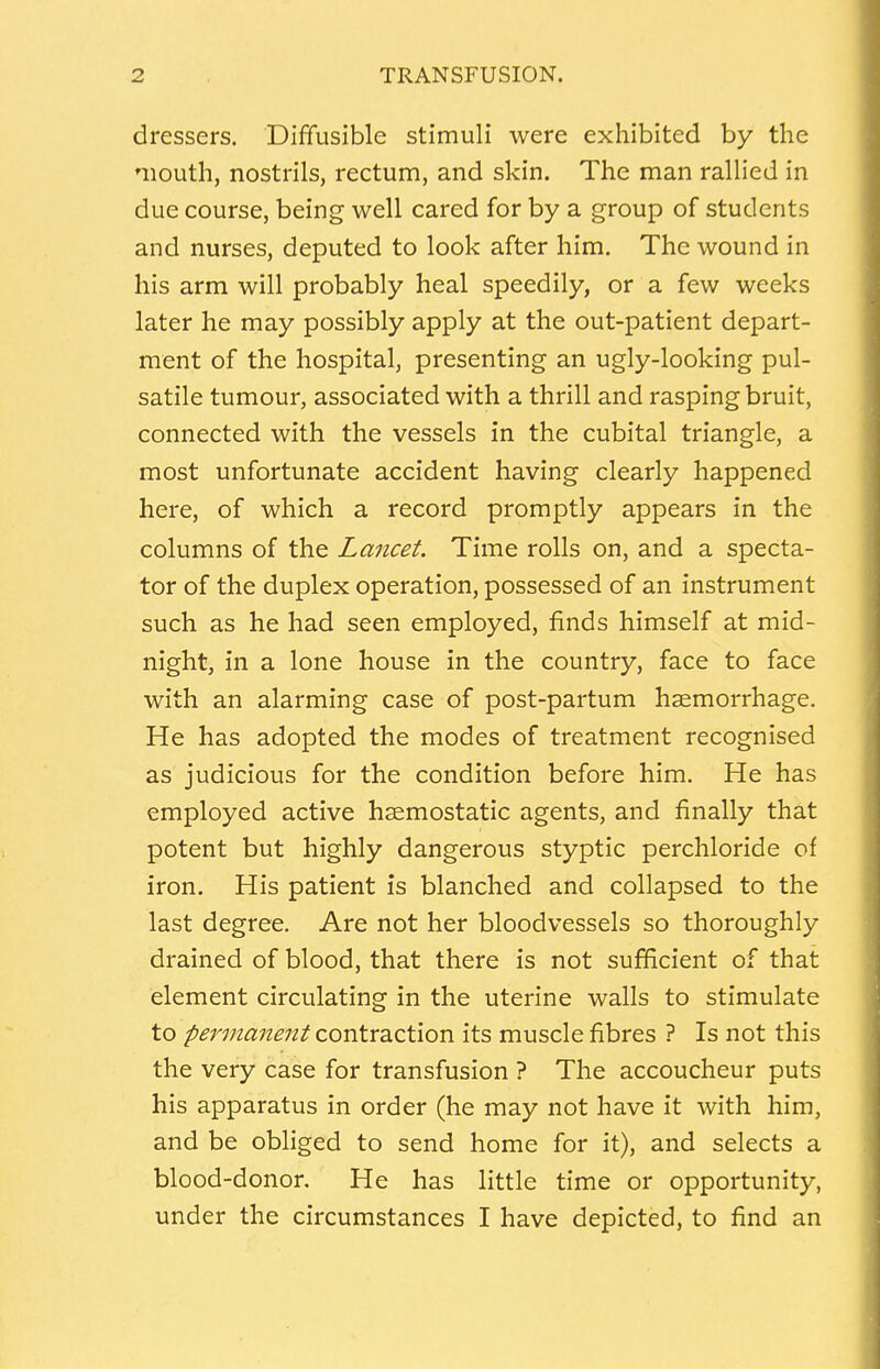 dressers. Diffusible stimuli were exhibited by the mouth, nostrils, rectum, and skin. The man rallied in due course, being well cared for by a group of students and nurses, deputed to look after him. The wound in his arm will probably heal speedily, or a few weeks later he may possibly apply at the out-patient depart- ment of the hospital, presenting an ugly-looking pul- satile tumour, associated with a thrill and rasping bruit, connected with the vessels in the cubital triangle, a most unfortunate accident having clearly happened here, of which a record promptly appears in the columns of the Lancet. Time rolls on, and a specta- tor of the duplex operation, possessed of an instrument such as he had seen employed, finds himself at mid- night, in a lone house in the country, face to face with an alarming case of post-partum haemorrhage. He has adopted the modes of treatment recognised as judicious for the condition before him. He has employed active haemostatic agents, and finally that potent but highly dangerous styptic perchloride of iron. His patient is blanched and collapsed to the last degree. Are not her bloodvessels so thoroughly drained of blood, that there is not sufficient of that element circulating in the uterine walls to stimulate to permanent contraction its muscle fibres ? Is not this the very case for transfusion ? The accoucheur puts his apparatus in order (he may not have it with him, and be obliged to send home for it), and selects a blood-donor. He has little time or opportunity, under the circumstances I have depicted, to find an
