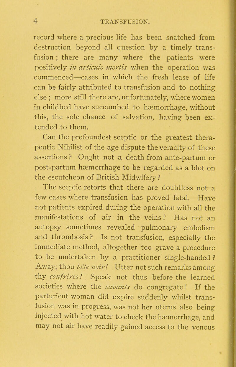 record where a precious life has been snatched from destruction beyond all question by a timely trans- fusion ; there are many where the patients were positively in articulo mortis when the operation was commenced—cases in which the fresh lease of life can be fairly attributed to transfusion and to nothing else ; more still there are, unfortunately, where women in childbed have succumbed to haemorrhage, without this, the sole chance of salvation, having been ex- tended to them. Can the profoundest sceptic or the greatest thera- peutic Nihilist of the age dispute the veracity of these assertions ? Ought not a death from ante-partum or post-partum haemorrhage to be regarded as a blot on the escutcheon of British Midwifery ? The sceptic retorts that there are doubtless not a few cases where transfusion has proved fatal. Have not patients expired during the operation with all the manifestations of air in the veins ? Has not an autopsy sometimes revealed pulmonary embolism and thrombosis ? Is not transfusion, especially the immediate method, altogether too grave a procedure to be undertaken by a practitioner single-handed ? Away, thou bite noirl Utter not such remarks among thy confreres! Speak not thus before the learned societies where the savants do congregate ! If the parturient woman did expire suddenly whilst trans- fusion was in progress, was not her uterus also being injected with hot water to check the haemorrhage, and may not air have readily gained access to the venous