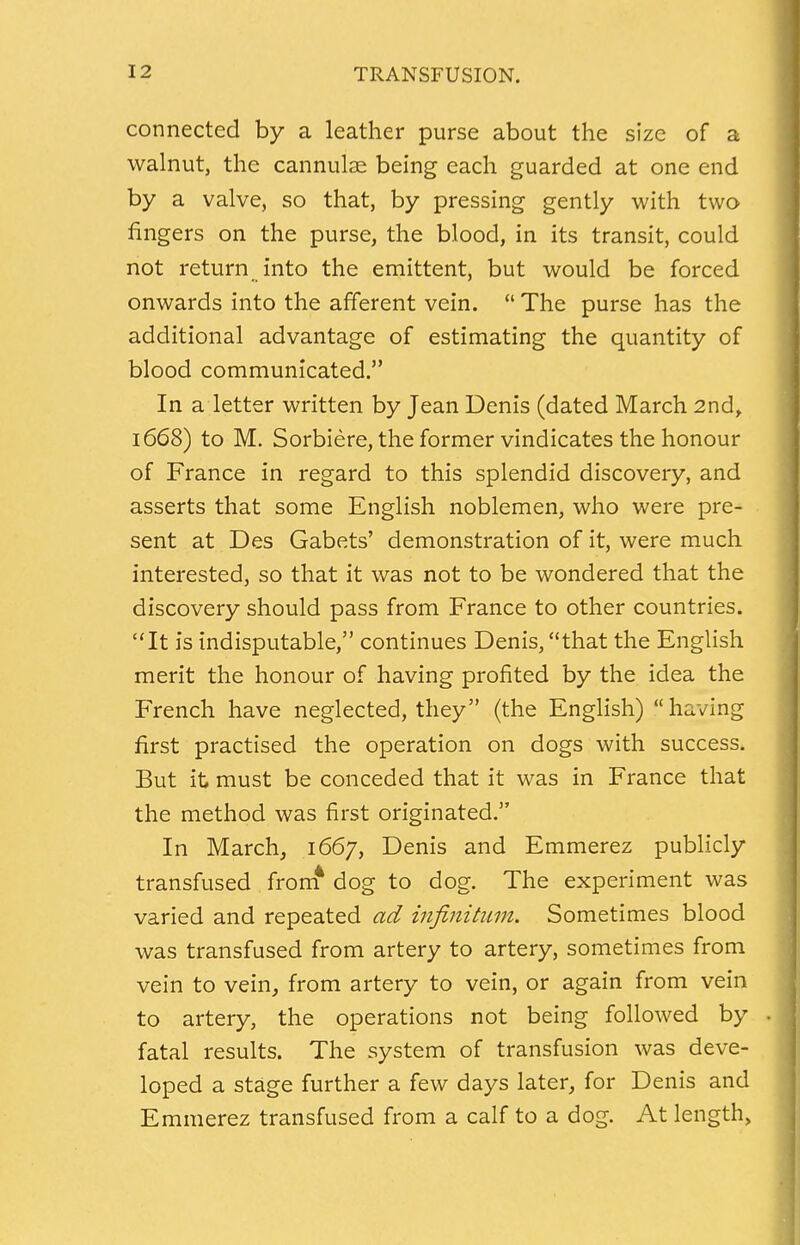 connected by a leather purse about the size of a walnut, the cannulas being each guarded at one end by a valve, so that, by pressing gently with two fingers on the purse, the blood, in its transit, could not return into the emittent, but would be forced onwards into the afferent vein. The purse has the additional advantage of estimating the quantity of blood communicated. In a letter written by Jean Denis (dated March 2nd, 1668) to M. Sorbiere, the former vindicates the honour of France in regard to this splendid discovery, and asserts that some English noblemen, who were pre- sent at Des Gabets' demonstration of it, were much interested, so that it was not to be wondered that the discovery should pass from France to other countries. It is indisputable, continues Denis, that the English merit the honour of having profited by the idea the French have neglected, they (the English) having first practised the operation on dogs with success. But it must be conceded that it was in France that the method was first originated. In March, 1667, Denis and Emmerez publicly transfused from* dog to dog. The experiment was varied and repeated ad infinitum. Sometimes blood was transfused from artery to artery, sometimes from vein to vein, from artery to vein, or again from vein to artery, the operations not being followed by fatal results. The system of transfusion was deve- loped a stage further a few days later, for Denis and Emmerez transfused from a calf to a dog. At length,