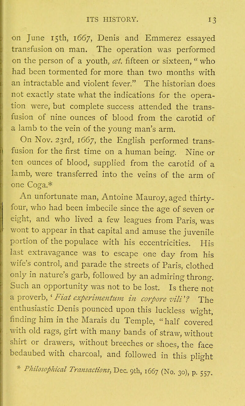 on June 15th, 1667, Denis and Emmerez essayed transfusion on man. The operation was performed on the person of a youth, cet, fifteen or sixteen,  who had been tormented for more than two months with an intractable and violent fever. The historian does not exactly state what the indications for the opera- tion were, but complete success attended the trans- fusion of nine ounces of blood from the carotid of a lamb to the vein of the young man's arm. On Nov. 23rd, 1667, the English performed trans- fusion for the first time on a human being. Nine or ten ounces of blood, supplied from the carotid of a lamb, were transferred into the veins of the arm of one Coga.* An unfortunate man, Antoine Mauroy, aged thirty- four, who had been imbecile since the age of seven or eight, and who lived a few leagues from Paris, was wont to appear in that capital and amuse the juvenile portion of the populace with his eccentricities. His last extravagance was to escape one day from his wife's control, and parade the streets of Paris, clothed only in nature's garb, followed by an admiring throng. Such an opportunity was not to be lost. Is there not a proverb, * Fiat experimentum in corpore vili'? The enthusiastic Denis pounced upon this luckless wight, finding him in the Marais du Temple, half covered with old rags, girt with many bands of straw, without shirt or drawers, without breeches or shoes, the face bedaubed with charcoal, and followed in this plight * Philosophical Transactions, Dec. 9th, 1667 (No. 30), p. 557.