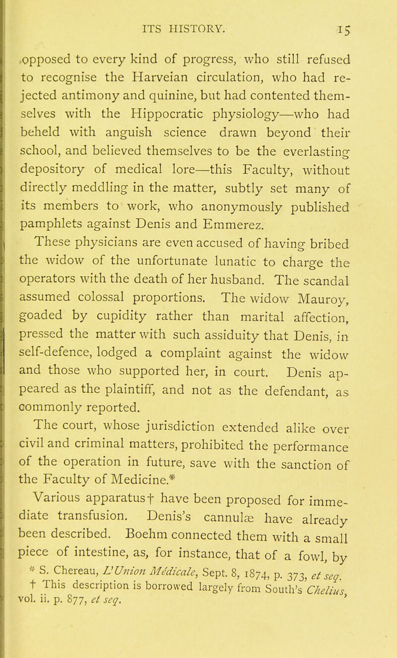 .opposed to every kind of progress, who still refused to recognise the Harveian circulation, who had re- jected antimony and quinine, but had contented them- selves with the Hippocratic physiology—who had beheld with anguish science drawn beyond their school, and believed themselves to be the everlasting depository of medical lore—this Faculty, without directly meddling in the matter, subtly set many of its members to work, who anonymously published pamphlets against Denis and Emmerez. These physicians are even accused of having bribed the widow of the unfortunate lunatic to charge the operators with the death of her husband. The scandal assumed colossal proportions. The widow Mauroy, goaded by cupidity rather than marital affection, pressed the matter with such assiduity that Denis, in self-defence, lodged a complaint against the widow and those who supported her, in court. Denis ap- peared as the plaintiff, and not as the defendant, as commonly reported. The court, whose jurisdiction extended alike over civil and criminal matters, prohibited the performance of the operation in future, save with the sanction of the Faculty of Medicine* Various apparatusf have been proposed for imme- diate transfusion. Denis's cannulas have already been described. Boehm connected them with a small piece of intestine, as, for instance, that of a fowl, by * S. Chereau, L Union Medicale, Sept. 8, 1874, p. 373, et seq. t This description is borrowed largely from South's Chelius