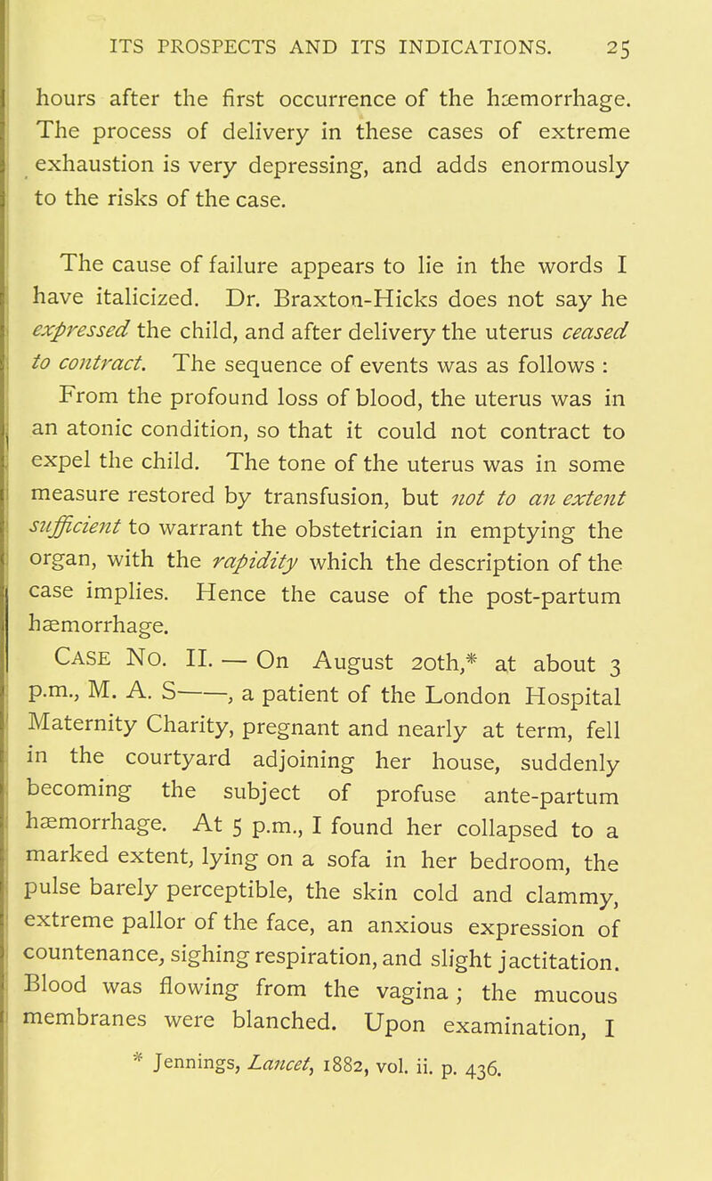 hours after the first occurrence of the haemorrhage. The process of delivery in these cases of extreme exhaustion is very depressing, and adds enormously to the risks of the case. The cause of failure appears to lie in the words I have italicized. Dr. Braxton-Hicks does not say he expressed the child, and after delivery the uterus ceased to contract. The sequence of events was as follows : From the profound loss of blood, the uterus was in an atonic condition, so that it could not contract to expel the child. The tone of the uterus was in some measure restored by transfusion, but not to an extent sufficient to warrant the obstetrician in emptying the organ, with the rapidity which the description of the case implies. Hence the cause of the post-partum haemorrhage. Case No. II. — On August 20th,* at about 3 p.m., M. A. S , a patient of the London Hospital Maternity Charity, pregnant and nearly at term, fell in the courtyard adjoining her house, suddenly becoming the subject of profuse ante-partum haemorrhage. At 5 p.m., I found her collapsed to a marked extent, lying on a sofa in her bedroom, the pulse barely perceptible, the skin cold and clammy, extreme pallor of the face, an anxious expression of countenance, sighing respiration, and slight jactitation. Blood was flowing from the vagina; the mucous membranes were blanched. Upon examination, I