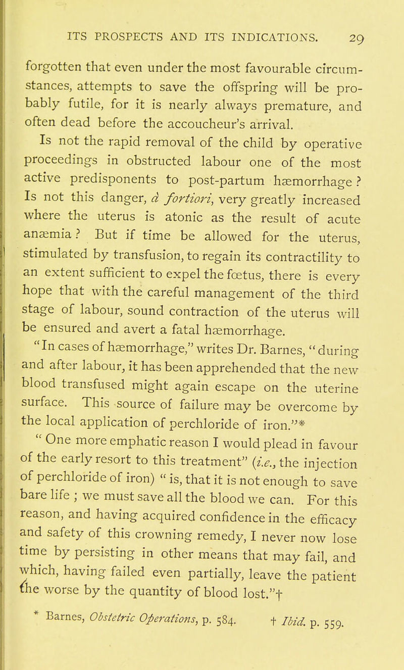 forgotten that even under the most favourable circum- stances, attempts to save the offspring will be pro- bably futile, for it is nearly always premature, and often dead before the accoucheur's arrival. Is not the rapid removal of the child by operative proceedings in obstructed labour one of the most active predisponents to post-partum haemorrhage ? Is not this danger, d fortiori, very greatly increased where the uterus is atonic as the result of acute anaemia ? But if time be allowed for the uterus, stimulated by transfusion, to regain its contractility to an extent sufficient to expel the foetus, there is every hope that with the careful management of the third stage of labour, sound contraction of the uterus will be ensured and avert a fatal haemorrhage. In cases of haemorrhage, writes Dr. Barnes,  during and after labour, it has been apprehended that the new blood transfused might again escape on the uterine surface. This source of failure may be overcome by the local application of perchloride of iron.*  One more emphatic reason I would plead in favour of the early resort to this treatment (i.e., the injection of perchloride of iron) «is, that it is not enough to save bare life ; we must save all the blood we can. For this reason, and having acquired confidence in the efficacy and safety of this crowning remedy, I never now lose time by persisting in other means that may fail, and which, having failed even partially, leave the patient the worse by the quantity of blood lost.f * Barnes, Obstetric Operations, p. 584. f Ibid. p. 559.