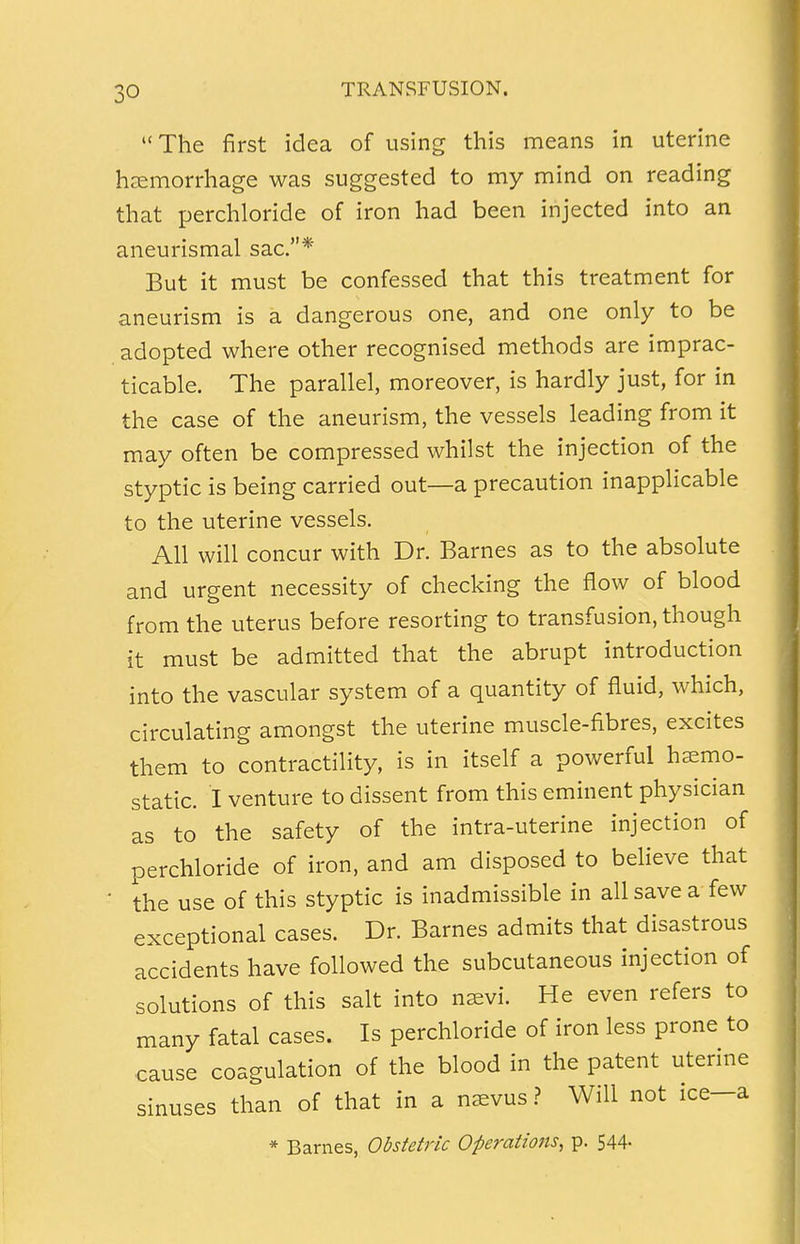 The first idea of using this means in uterine haemorrhage was suggested to my mind on reading that perchloride of iron had been injected into an aneurismal sac.* But it must be confessed that this treatment for aneurism is a dangerous one, and one only to be adopted where other recognised methods are imprac- ticable. The parallel, moreover, is hardly just, for in the case of the aneurism, the vessels leading from it may often be compressed whilst the injection of the styptic is being carried out—a precaution inapplicable to the uterine vessels. All will concur with Dr. Barnes as to the absolute and urgent necessity of checking the flow of blood from the uterus before resorting to transfusion, though it must be admitted that the abrupt introduction into the vascular system of a quantity of fluid, which, circulating amongst the uterine muscle-fibres, excites them to contractility, is in itself a powerful haemo- static. I venture to dissent from this eminent physician as to the safety of the intra-uterine injection of perchloride of iron, and am disposed to believe that ' the use of this styptic is inadmissible in all save a few exceptional cases. Dr. Barnes admits that disastrous accidents have followed the subcutaneous injection of solutions of this salt into nsevi. He even refers to many fatal cases. Is perchloride of iron less prone to cause coagulation of the blood in the patent uterine sinuses than of that in a naevus ? Will not ice-a * Barnes, Obstetric Operations, p. 544-
