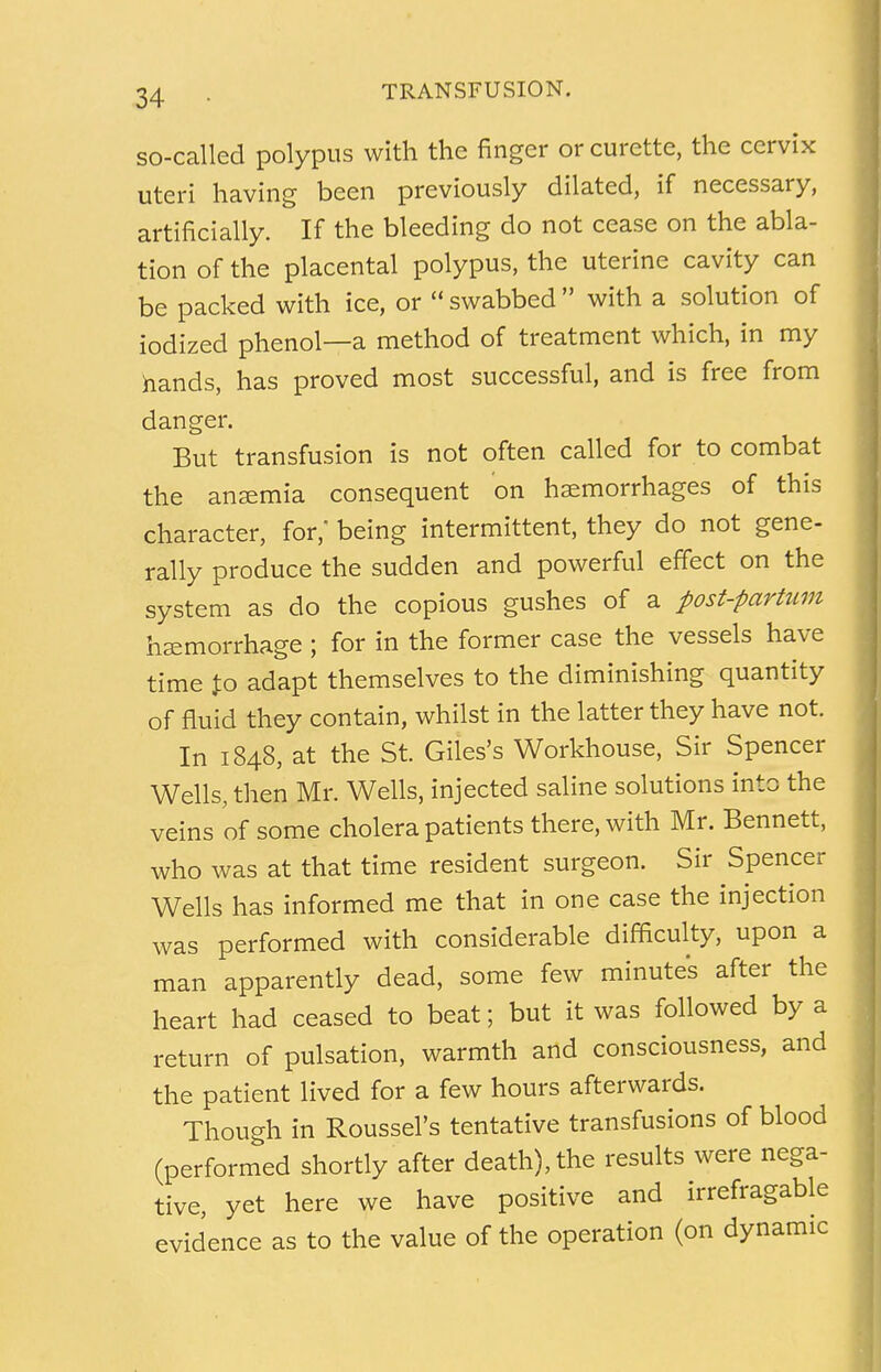 so-called polypus with the finger or curette, the cervix uteri having been previously dilated, if necessary, artificially. If the bleeding do not cease on the abla- tion of the placental polypus, the uterine cavity can be packed with ice, or swabbed with a solution of iodized phenol—a method of treatment which, in my hands, has proved most successful, and is free from danger. But transfusion is not often called for to combat the anaemia consequent on haemorrhages of this character, for,' being intermittent, they do not gene- rally produce the sudden and powerful effect on the system as do the copious gushes of a post-partum haemorrhage ; for in the former case the vessels have time J:o adapt themselves to the diminishing quantity of fluid they contain, whilst in the latter they have not. In 1848, at the St. Giles's Workhouse, Sir Spencer Wells, then Mr. Wells, injected saline solutions into the veins of some cholera patients therewith Mr. Bennett, who was at that time resident surgeon. Sir Spencer Wells has informed me that in one case the injection was performed with considerable difficulty, upon a man apparently dead, some few minutes after the heart had ceased to beat; but it was followed by a return of pulsation, warmth and consciousness, and the patient lived for a few hours afterwards. Though in Roussel's tentative transfusions of blood (performed shortly after death), the results were nega- tive, yet here we have positive and irrefragable evidence as to the value of the operation (on dynamic