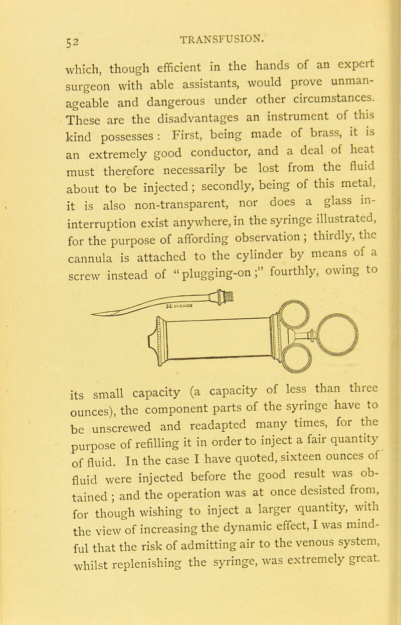 which, though efficient in the hands of an expert surgeon with able assistants, would prove unman- ageable and dangerous under other circumstances. These are the disadvantages an instrument of this kind possesses : First, being made of brass, it is an extremely good conductor, and a deal of heat must therefore necessarily be lost from the fluid about to be injected; secondly, being of this metal, it is also non-transparent, nor does a glass in- terruption exist anywhere, in the syringe illustrated, for the purpose of affording observation; thirdly, the cannula is attached to the cylinder by means of a screw instead of  plugging-on; fourthly, owing to its small capacity (a capacity of less than three ounces), the component parts of the syringe have to be unscrewed and readapted many times, for the purpose of refilling it in order to inject a fair quantity of fluid. In the case I have quoted, sixteen ounces of fluid were injected before the good result was ob- tained ; and the operation was at once desisted from, for though wishing to inject a larger quantity, with the view of increasing the dynamic effect, I was mind- ful that the risk of admitting air to the venous system, whilst replenishing the syringe, was extremely great.