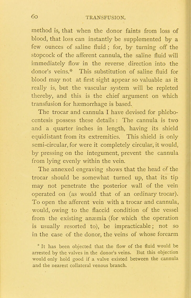 method is, that when the donor faints from loss of blood, that loss can instantly be supplemented by a few ounces of saline fluid ; for, by turning off the stopcock of the afferent cannula, the saline fluid will immediately flow in the reverse direction into the donor's veins.* This substitution of saline fluid for blood may not at first sight appear so valuable as it really is, but the vascular system will be repleted thereby, and this is the chief argument on which transfusion for haemorrhage is based. The trocar and cannula I have devised for phlebo- centesis possess these details : The cannula is two and a quarter inches in length, having its shield equidistant from its extremities. This shield is only semi-circular, for were it completely circular, it would, by pressing on the integument, prevent the cannula from lying evenly within the vein. The annexed engraving shows that the head of the trocar should be somewhat turned up, that its tip may not penetrate the posterior wall of the vein operated on (as would that of an ordinary trocar). To open the afferent vein with a trocar and cannula, would, owing to the flaccid condition of the vessel from the existing anaemia (for which the operation is usually resorted to), be impracticable; not so in the case of the donor, the veins of whose forearm * It has been objected that the flow of the fluid would be arrested by the valves in the donor's veins. But this objection would only hold good if a valve existed between the cannula and the nearest collateral venous branch.