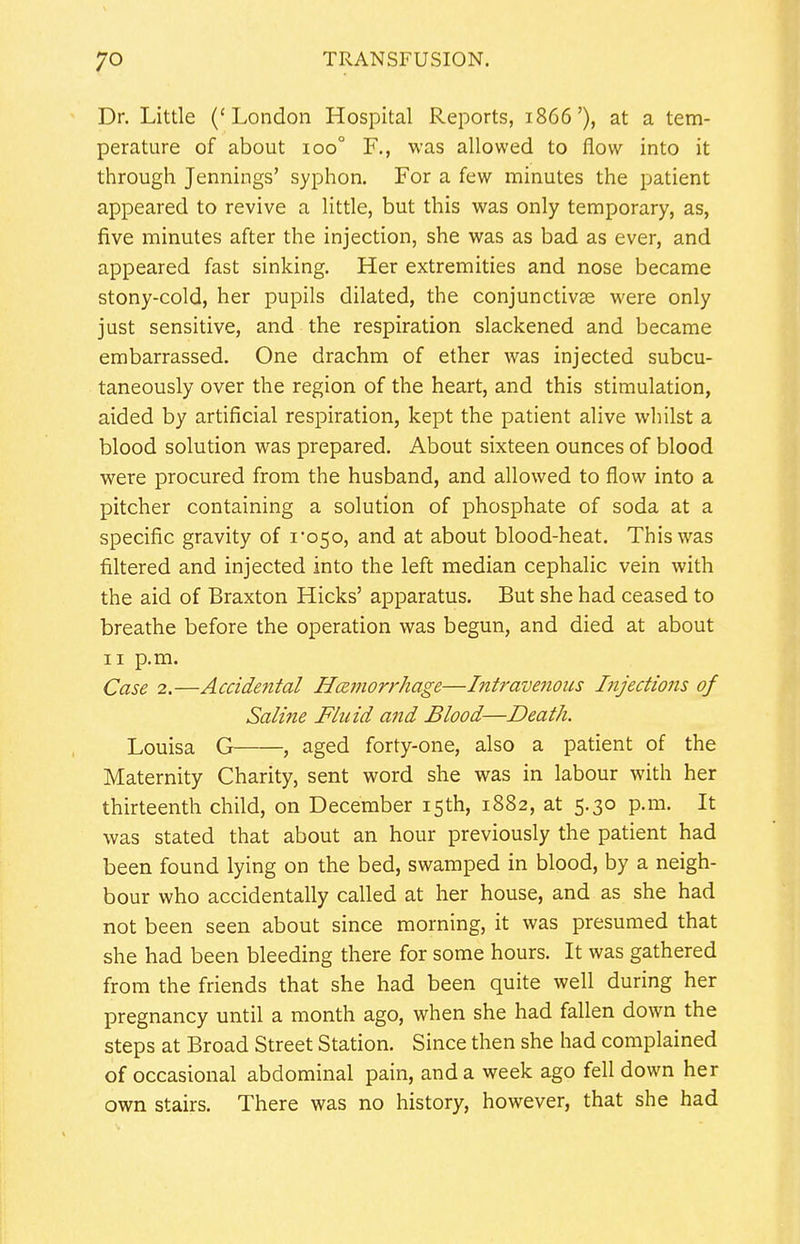 Dr. Little ('London Hospital Reports, 1866'), at a tem- perature of about 100° F., was allowed to flow into it through Jennings' syphon. For a few minutes the patient appeared to revive a little, but this was only temporary, as, five minutes after the injection, she was as bad as ever, and appeared fast sinking. Her extremities and nose became stony-cold, her pupils dilated, the conjunctivas were only just sensitive, and the respiration slackened and became embarrassed. One drachm of ether was injected subcu- taneously over the region of the heart, and this stimulation, aided by artificial respiration, kept the patient alive whilst a blood solution was prepared. About sixteen ounces of blood were procured from the husband, and allowed to flow into a pitcher containing a solution of phosphate of soda at a specific gravity of ro5o, and at about blood-heat. This was filtered and injected into the left median cephalic vein with the aid of Braxton Hicks' apparatus. But she had ceased to breathe before the operation was begun, and died at about 11 p.m. Case 2.—Accidental Hemorrhage—Intravenous Injections of Saline Fluid and Blood—Death. Louisa G , aged forty-one, also a patient of the Maternity Charity, sent word she was in labour with her thirteenth child, on December 15th, 1882, at 5.30 p.m. It was stated that about an hour previously the patient had been found lying on the bed, swamped in blood, by a neigh- bour who accidentally called at her house, and as she had not been seen about since morning, it was presumed that she had been bleeding there for some hours. It was gathered from the friends that she had been quite well during her pregnancy until a month ago, when she had fallen down the steps at Broad Street Station. Since then she had complained of occasional abdominal pain, and a week ago fell down her own stairs. There was no history, however, that she had