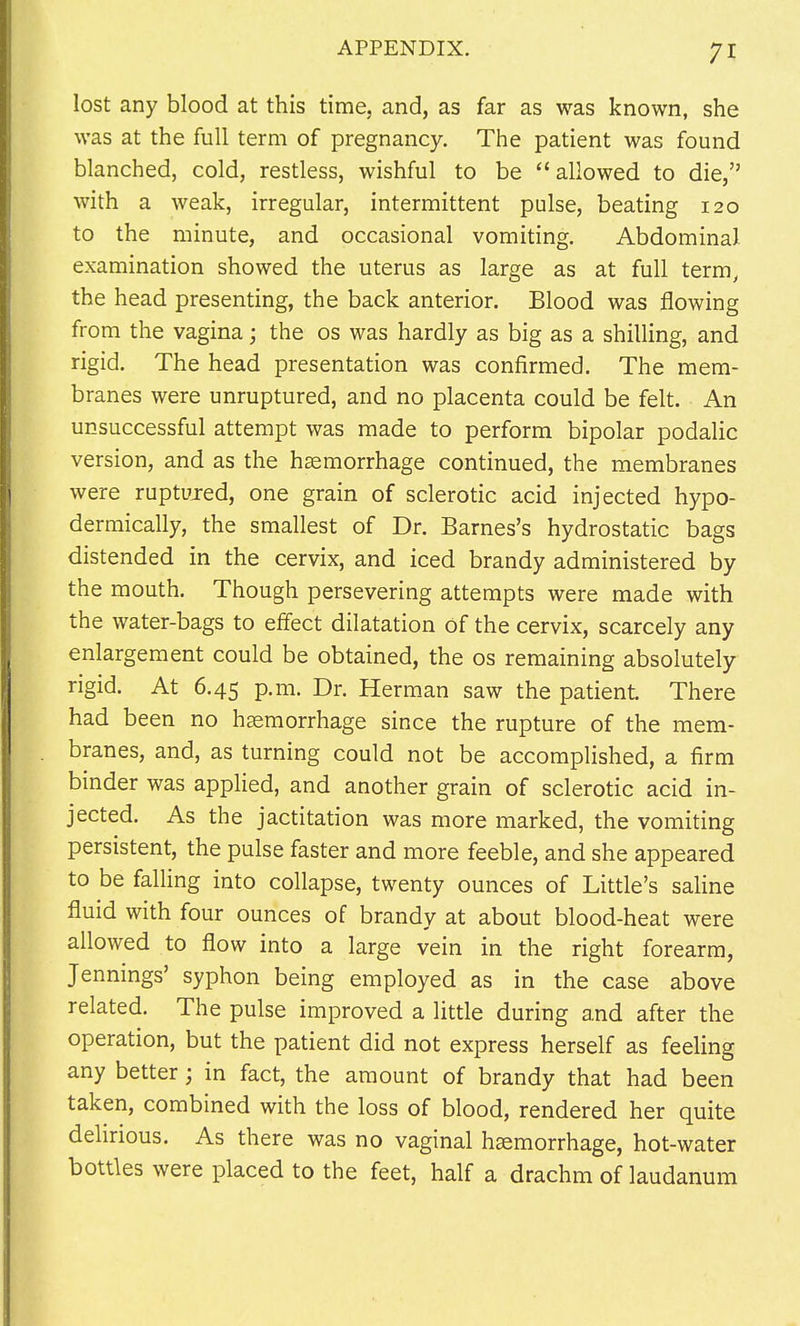 lost any blood at this time, and, as far as was known, she was at the full term of pregnancy. The patient was found blanched, cold, restless, wishful to be allowed to die, with a weak, irregular, intermittent pulse, beating 120 to the minute, and occasional vomiting. Abdominal examination showed the uterus as large as at full term, the head presenting, the back anterior. Blood was flowing from the vagina; the os was hardly as big as a shilling, and rigid. The head presentation was confirmed. The mem- branes were unruptured, and no placenta could be felt. An unsuccessful attempt was made to perform bipolar podalic version, and as the haemorrhage continued, the membranes were ruptured, one grain of sclerotic acid injected hypo- dermically, the smallest of Dr. Barnes's hydrostatic bags distended in the cervix, and iced brandy administered by the mouth. Though persevering attempts were made with the water-bags to effect dilatation of the cervix, scarcely any enlargement could be obtained, the os remaining absolutely rigid. At 6.45 p.m. Dr. Herman saw the patient. There had been no haemorrhage since the rupture of the mem- branes, and, as turning could not be accomplished, a firm binder was applied, and another grain of sclerotic acid in- jected. As the jactitation was more marked, the vomiting persistent, the pulse faster and more feeble, and she appeared to be falling into collapse, twenty ounces of Little's saline fluid with four ounces of brandy at about blood-heat were allowed to flow into a large vein in the right forearm, Jennings' syphon being employed as in the case above related. The pulse improved a little during and after the operation, but the patient did not express herself as feeling any better; in fact, the amount of brandy that had been taken, combined with the loss of blood, rendered her quite delirious. As there was no vaginal haemorrhage, hot-water bottles were placed to the feet, half a drachm of laudanum