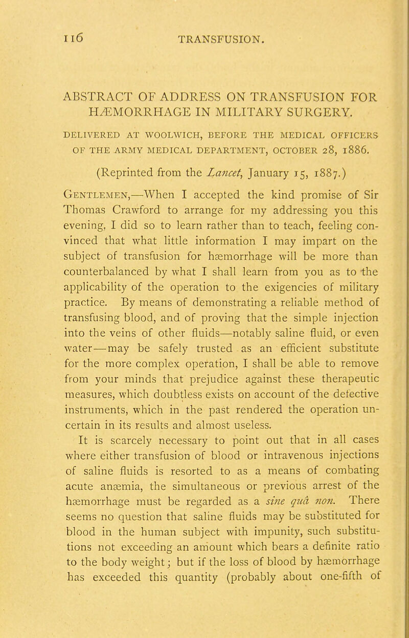 ABSTRACT OF ADDRESS ON TRANSFUSION FOR HEMORRHAGE IN MILITARY SURGERY. DELIVERED AT WOOLWICH, BEFORE THE MEDICAL OFFICERS OF THE ARMY MEDICAL DEPARTMENT, OCTOBER 28, 1886. (Reprinted from the Lancet, January 15, 1887.) Gentlemen,—When I accepted the kind promise of Sir Thomas Crawford to arrange for my addressing you this evening, I did so to learn rather than to teach, feeling con- vinced that what little information I may impart on the subject of transfusion for haemorrhage will be more than counterbalanced by what I shall learn from you as to the applicability of the operation to the exigencies of military practice. By means of demonstrating a reliable method of transfusing blood, and of proving that the simple injection into the veins of other fluids—notably saline fluid, or even water—may be safely trusted as an efficient substitute for the more complex operation, I shall be able to remove from your minds that prejudice against these therapeutic measures, which doubtless exists on account of the defective instruments, which in the past rendered the operation un- certain in its results and almost useless. It is scarcely necessary to point out that in all cases where either transfusion of blood or intravenous injections of saline fluids is resorted to as a means of combating acute ansemia, the simultaneous or previous arrest of the haemorrhage must be regarded as a sine qua non. There seems no question that saline fluids may be substituted for blood in the human subject with impunity, such substitu- tions not exceeding an amount which bears a definite ratio to the body weight; but if the loss of blood by haemorrhage has exceeded this quantity (probably about one-fifth of