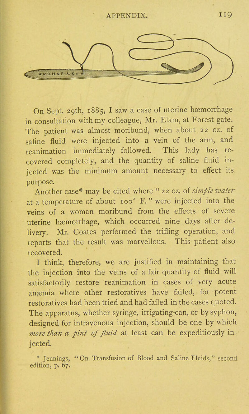 On Sept. 29th, 1885, I saw a case of uterine haemorrhage in consultation with my colleague, Mr. Elam, at Forest gate. The patient was almost moribund, when about 22 oz. of saline fluid were injected into a vein of the arm, and reanimation immediately followed. This lady has re- covered completely, and the quantity of saline fluid in- jected was the minimum amount necessary to effect its purpose. Another case* may be cited where 22 oz. of simple water at a temperature of about 100° F. were injected into the veins of a woman moribund from the effects of severe uterine haemorrhage, which occurred nine days after de- livery. Mr. Coates performed the trifling operation, and reports that the result was marvellous. This patient also recovered. I think, therefore, we are justified in maintaining that the injection into the veins of a fair quantity of fluid will satisfactorily restore reanimation in cases of very acute anaemia where other restoratives have failed, for potent restoratives had been tried and had failed in the cases quoted. The apparatus, whether syringe, irrigating-can, or by syphon, designed for intravenous injection, should be one by which more than a pint of fluid at least can be expeditiously in- jected. * Jennings, On Transfusion of Blood and Saline Fluids, second edition, p. 67.